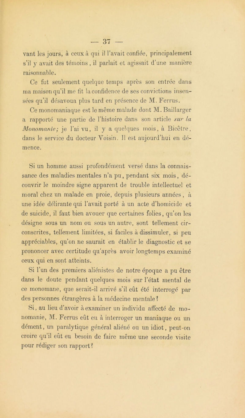 vant les jours, à ceux à qui il l’avait confiée, principalement s’il y avait des témoins , il parlait et agissait d’une manière raisonnable. Ce fut seulement quelque temps après son entrée dans ma maison qu’il me fit la confidence de ses convictions insen- sées qu’il désavoua plus tard en présence de M. Ferras. Ce monomaniaque est le même malade dont M. Baillarger a rapporté une partie de l’histoire dans son article sur la Monomanie ; je l’ai vu, il y a quelques mois, à Bicêtre, dans le service du docteur Voisin. 11 est aujourd’hui en dé- mence. Si un homme aussi profondément versé dans la connais- sance des maladies mentales n’a pu, pendant six mois, dé- couvrir le moindre signe apparent de trouble intellectuel et moral chez un malade en proie, depuis plusieurs années, à une idée délirante qui l’avait porté à un acte d’homicide et de suicide, il faut bien avouer que certaines folies, qu’on les désigne sous un nom ou sous un autre, sont tellement cir- conscrites, tellement limitées, si faciles à dissimuler, si peu appréciables, qu’on ne saurait en établir le diagnostic et se prononcer avec certitude qu'après avoir longtemps examiné ceux qui en sont atteints. Si l’un des premiers aliénistes de notre époque a pu être dans le doute pendant quelques mois sur l’état mental de ce monomane, que serait-il arrivé s’il eût été interrogé par des personnes étrangères à la médecine mentale 1 Si, au lieu d’avoir à examiner un individu affecté de mo- nomanie, M. Ferrus eût eu à interroger un maniaque ou un dément, un paralytique général aliéné ou un idiot, peut-on croire qu’il eût eu besoin de faire même une seconde visite pour rédiger son rapport ?