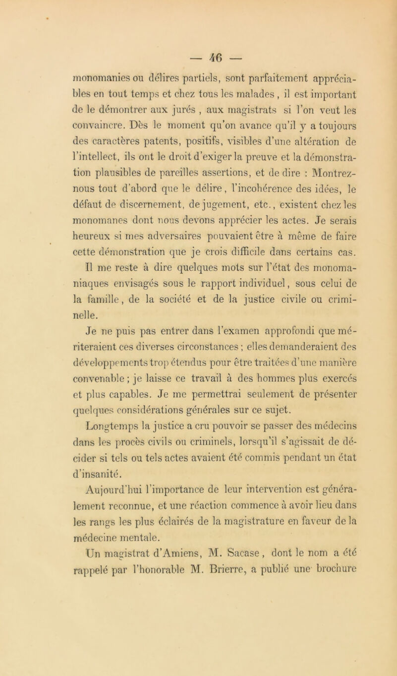 monomanies ou délires partiels, sont parfaitement apprécia- bles en tout temps et chez tous les malades , il est important de le démontrer aux jurés , aux magistrats si l’on veut les convaincre. Dès le moment qu’on avance qu’il y a toujours des caractères patents, positifs, visibles d’une altération de l’intellect, ils ont le droit d’exiger la preuve et la démonstra- tion plausibles de pareilles assertions, et de dire : Montrez- nous tout d’abord que le délire, l’incohérence des idées, le défaut de discernement, de jugement, etc., existent chez les monomanes dont nous devons apprécier les actes. Je serais heureux si mes adversaires pouvaient être à même de faire cette démonstration que je crois difficile dans certains cas. Il me reste à dire quelques mots sur l’état des monoma- niaques envisagés sous le rapport individuel, sous celui de la famille, de la société et de la justice civile ou crimi- nelle. Je ne puis pas entrer dans l’examen approfondi que mé- riteraient ces diverses circonstances ; elles demanderaient des développements trop étendus pour être traitées d’une manière convenable ; je laisse ce travail à des hommes plus exercés et plus capables. Je me permettrai seulement de présenter quelques considérations générales sur ce sujet. Longtemps la justice a cru pouvoir se passer des médecins dans les procès civils ou criminels, lorsqu'il s’agissait de dé- cider si tels ou tels actes avaient été commis pendant un état d’insanité. Aujourd’hui l’importance de leur intervention est généra- lement reconnue, et une réaction commence à avoir lieu dans les rangs les plus éclairés de la magistrature en faveur delà médecine mentale. Un magistrat d’Amiens, M. Sacase, dont le nom a été rappelé par l’honorable M. Brierre, a publié une brochure