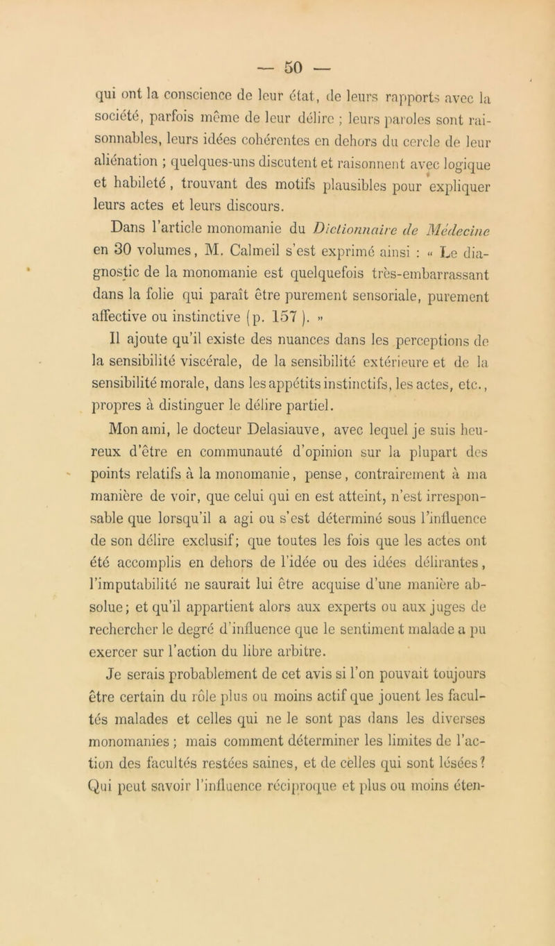 qui ont la conscience de leur état, de leurs rapports avec la société, parfois même de leur délire ; leurs paroles sont rai- sonnables, leurs idées cohérentes en dehors du cercle de leur aliénation ; quelques-uns discutent et raisonnent avec logique et habileté , trouvant des motifs plausibles pour expliquer leurs actes et leurs discours. Dans l’article monomanie du Dictionnaire de Médecine en 30 volumes, M. Calmeil s’est exprimé ainsi : » Le dia- gnostic de la monomanie est quelquefois très-embarrassant dans la folie qui paraît être purement sensoriale, purement affective ou instinctive (p. 157 ). » Il ajoute qu’il existe des nuances dans les perceptions de la sensibilité viscérale, de la sensibilité extérieure et de la sensibilité morale, dans les appétits instinctifs, les actes, etc., propres à distinguer le délire partiel. Mon ami, le docteur Delasiauve, avec lequel je suis heu- reux d’être en communauté d’opinion sur la plupart des points relatifs à la monomanie, pense, contrairement à ma manière de voir, que celui qui en est atteint, n’est irrespon- sable que lorsqu’il a agi ou s’est déterminé sous l’influence de son délire exclusif ; que toutes les lois que les actes ont été accomplis en dehors de l’idée ou des idées délirantes, l’imputabilité ne saurait lui être acquise d’une manière ab- solue; et qu’il appartient alors aux experts ou aux juges de rechercher le degré d'influence que le sentiment malade a pu exercer sur l’action du libre arbitre. Je serais probablement de cet avis si l’on pouvait toujours être certain du rôle plus ou moins actif que jouent les facul- tés malades et celles qui ne le sont pas dans les diverses monomanies ; mais comment déterminer les limites de l’ac- tion des facultés restées saines, et de celles qui sont lésées? Qui peut savoir l’influence réciproque et plus ou moins éten-