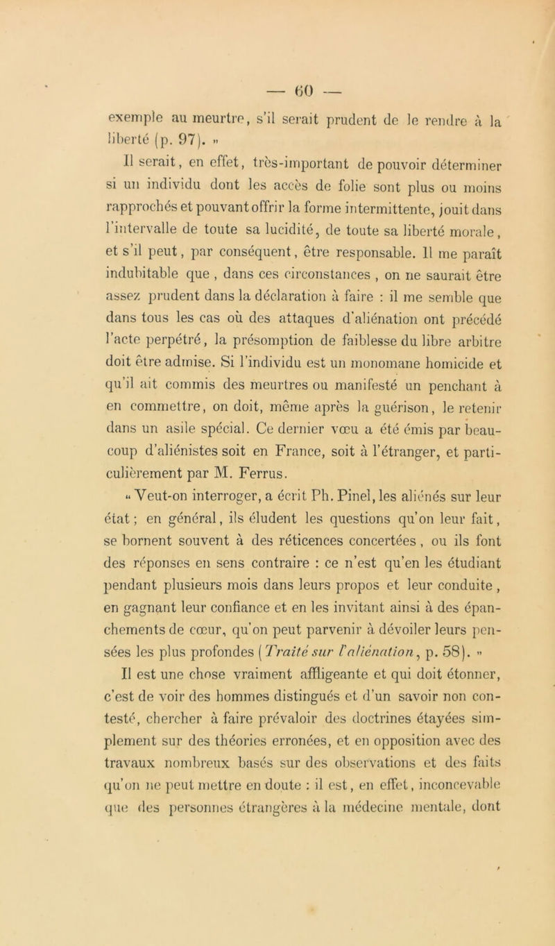 exemple au meurtre, s’il serait prudent de le rendre à la liberté (p. 97). >< Il serait, en effet, très-important de pouvoir déterminer si un individu dont les accès de folie sont plus ou moins rapprochés et pouvant offrir la forme intermittente, jouit dans l’intervalle de toute sa lucidité, de toute sa liberté morale, et s’il peut, par conséquent, être responsable. 11 me paraît indubitable que , dans ces circonstances , on ne saurait être assez prudent dans la déclaration à faire : il me semble que dans tous les cas où des attaques d’aliénation ont précédé l’acte perpétré, la présomption de faiblesse du libre arbitre doit être admise. Si l’individu est un monomane homicide et qu’il ait commis des meurtres ou manifesté un penchant à en commettre, on doit, même après la guérison, le retenir dans un asile spécial. Ce dernier vœu a été émis par beau- coup d’aliénistes soit en France, soit à l’étranger, et parti- culièrement par M. Ferrus. <* Veut-on interroger, a écrit Ph. Pinel, les aliénés sur leur état; en général, ils éludent les questions qu’on leur fait, se bornent souvent à des réticences concertées, ou ils font des réponses en sens contraire : ce n’est qu’en les étudiant pendant plusieurs mois dans leurs propos et leur conduite , en gagnant leur confiance et en les invitant ainsi à des épan- chements de cœur, qu’on peut parvenir à dévoiler leurs pen- sées les plus profondes ( Traité sur /’aliénation, p. 58). » Il est une chose vraiment affligeante et qui doit étonner, c’est de voir des hommes distingués et d’un savoir non con- testé, chercher à faire prévaloir des doctrines étayées sim- plement sur des théories erronées, et en opposition avec des travaux nombreux basés sur des observations et des faits qu’on ne peut mettre en doute : il est, en effet, inconcevable que des personnes étrangères à la médecine mentale, dont