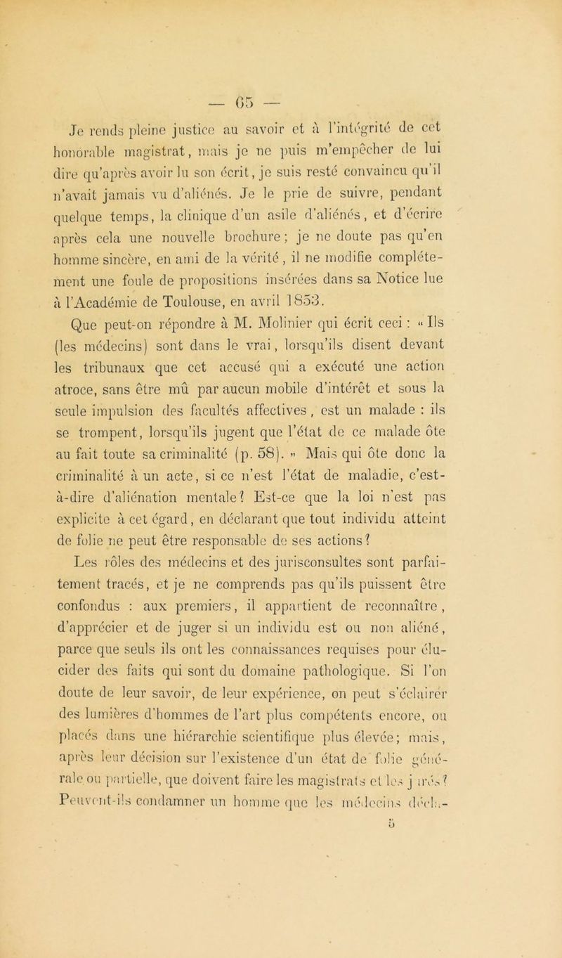 Je rends pleine justice au savoir et à l’intégrité de cet honorable magistrat, mais je ne puis m’empêcher de lui dire qu’après avoir lu son écrit, je suis resté convaincu qn il n’avait jamais vu d’aliénés. Je le prie de suivre, pendant quelque temps, la clinique d’un asile d’aliénés, et d’écrire après cela une nouvelle brochure ; je ne doute pas qu’en homme sincère, en ami de la vérité , il ne modifie complète- ment une foule de propositions insérées dans sa Notice lue à l’Académie de Toulouse, en avril 1853. Que peut-on répondre à M. Molinier qui écrit ceci : « Ils (les médecins) sont dans le vrai, lorsqu’ils disent devant les tribunaux que cet accusé qui a exécuté une action atroce, sans être mû par aucun mobile d’intérêt et sous la seule impulsion des facultés affectives, est un malade : ils se trompent, lorsqu’ils jugent que l’état de ce malade ôte au fait toute sa criminalité (p. 58). » Mais qui ôte donc la criminalité à un acte, si ce n’est l’état de maladie, c’est- à-dire d’aliénation mentale 1 Est-ce que la loi n’est pas explicite à cet égard, en déclarant que tout individu atteint de folie ne peut être responsable de ses actions? Les rôles des médecins et des jurisconsultes sont parfai- tement tracés, et je ne comprends pas qu’ils puissent être confondus : aux premiers, il appartient de reconnaître, d’apprécier et de juger si un individu est ou non aliéné, parce que seuls ils ont les connaissances requises pour élu- cider des faits qui sont du domaine pathologique. Si l’on doute de leur savoir, de leur expérience, on peut s’éclairer des lumières d’hommes de l’art plus compétents encore, ou placés dans une hiérarchie scientifique plus élevée; mais, après leur décision sur l’existence d’un état de folie miné- raie ou partielle, que doivent faire les magistrats et les j irés? Peuvent-ils condamner un homme que les médecins déela-