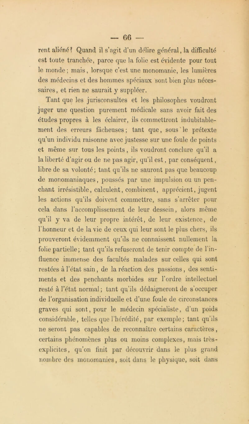 rent aliéné? Quand il s’agit d’un délire général, la difficulté est toute tranchée, parce que la folie est évidente pour tout le monde; mais, lorsque c’est une monomanie, les lumières des médecins et des hommes spéciaux sont Lien plus néces- saires, et rien ne saurait y suppléer. Tant que les jurisconsultes et les philosophes voudront juger une question purement médicale sans avoir fait des études propres à les éclairer, ils commettront indubitable- ment des erreurs fâcheuses; tant que, sous le prétexte qu’un individu raisonne avec justesse sur une foule de points et même sur tous les points, ils voudront conclure qu’il a la liberté d’agir ou de ne pas agir, qu’il est, par conséquent, libre de sa volonté ; tant qu’ils ne sauront pas que beaucoup de monomaniaques, poussés par une impulsion ou un pen- chant irrésistible, calculent, combinent, apprécient, jugent les actions qu’ils doivent commettre, sans s’arrêter pour cela dans l’accomplissement de leur dessein, alors même qu’il y va de leur propre intérêt, de leur existence, de l'honneur et de la vie de ceux qui leur sont le plus chers, ils prouveront évidemment qu’ils ne connaissent nullement la folie partielle; tant qu’ils refuseront de tenir compte de l’in- fluence immense des facultés malades sur celles qui sont restées à l’état sain, de la réaction des passions, des senti- ments et des penchants morbides sur l’ordre intellectuel resté à l’état normal ; tant qu’ils dédaigneront de s’occuper de l'organisation individuelle et d’une foule de circonstances graves qui sont, pour le médecin spécialiste, d’un poids considérable, telles que l’hérédité, par exemple; tant qu’ils ne seront pas capables de reconnaître certains caractères, certains phénomènes plus ou moins complexes, mais très- explicites, qu’on finit par découvrir dans le plus grand nombre des monomanies, soit dans le physique, soit dans