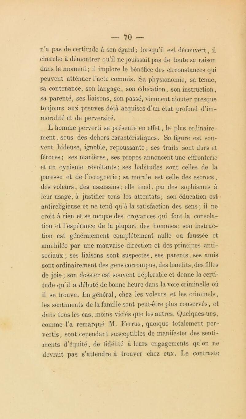 n’a pas de certitude à son égard; lorsqu’il est découvert, il cherche à démontrer qu’il ne jouissait pas de toute sa raison dans le moment; il implore le bénéfice des circonstances qui peuvent atténuer l’acte commis. Sa physionomie, sa tenue, sa contenance, son langage, son éducation, son instruction, sa parenté, ses liaisons, son passé, viennent ajouter presque toujours aux preuves déjà acquises d’un état profond d’im- moralité et de perversité. L’homme perverti se présente en effet, le plus ordinaire- ment, sous des dehors caractéristiques. Sa figure est sou- vent hideuse, ignoble, repoussante ; ses traits sont durs et féroces ; ses manières, ses propos annoncent une effronterie et un cynisme révoltants; ses habitudes sont celles de la paresse et de l’ivrognerie; sa morale est celle des escrocs, des voleurs, des assassins; elle tend, par des sophismes à leur usage, à justifier tous les attentats; son éducation est antireligieuse et ne tend qu’à la satisfaction des sens ; il ne croit à rien et se moque des croyances qui font la consola- tion et l’espérance de la plupart des hommes; son instruc- tion est généralement complètement nulle ou faussée et annihilée par une mauvaise direction et des principes anti- sociaux ; ses liaisons sont suspectes, ses parents, ses amis sont ordinairement des gens corrompus, des bandits, des filles de joie; son dossier est souvent déplorable et donne la certi- tude qu’il a débuté de bonne heure dans la voie criminelle où il se trouve. En général, chez les voleurs et les criminels, les sentiments de la famille sont peut-être plus conservés, et dans tous les cas, moins viciés que les autres. Quelques-uns, comme l’a remarqué M. Ferrus, quoique totalement per- vertis , sont cependant susceptibles de manifester des senti- ments d’équité, de fidélité à leurs engagements qu’on ne devrait pas s’attendre à trouver chez eux. Le contraste