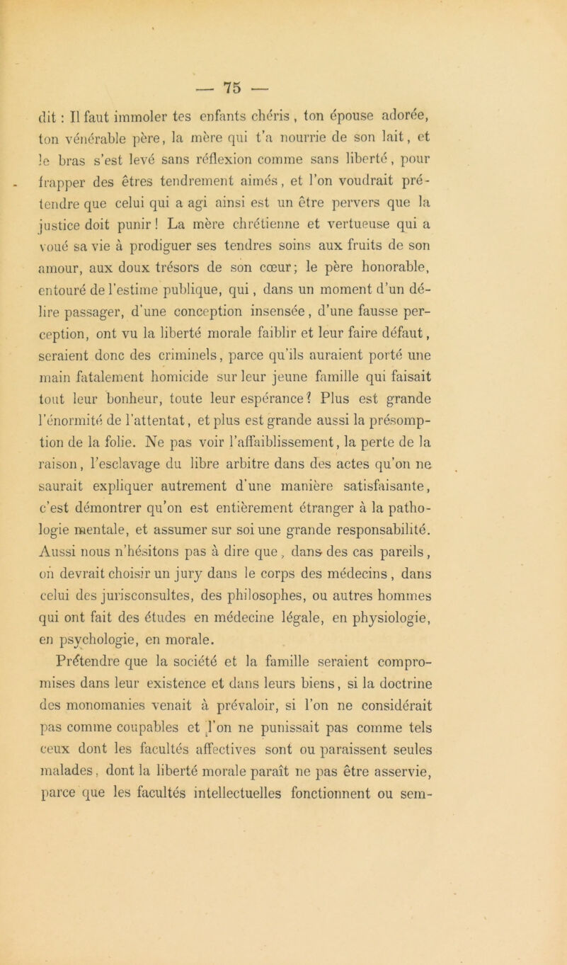 dit : Il faut immoler tes enfants chéris , ton épouse adorée, ton vénérable père, la mère qui t’a nourrie de son lait, et le bras s’est levé sans réflexion comme sans liberté, pour frapper des êtres tendrement aimés, et l’on voudrait pré- tendre que celui qui a agi ainsi est un être pervers que la justice doit punir ! La mère chrétienne et vertueuse qui a voué sa vie à prodiguer ses tendres soins aux fruits de son amour, aux doux trésors de son cœur; le père honorable, entouré de l’estime publique, qui, dans un moment d’un dé- lire passager, d’une conception insensée, d’une fausse per- ception, ont vu la liberté morale faiblir et leur faire défaut, seraient donc des criminels, parce qu’ils auraient porté une main fatalement homicide sur leur jeune famille qui faisait tout leur bonheur, toute leur espérance ? Plus est grande l’énormité de l’attentat, et plus est grande aussi la présomp- tion de la folie. Ne pas voir l’affaiblissement, la perte de la raison, l'esclavage du libre arbitre dans des actes qu’on ne saurait expliquer autrement d’une manière satisfaisante, c’est démontrer qu’on est entièrement étranger à la patho- logie mentale, et assumer sur soi une grande responsabilité. Aussi nous n’hésitons pas à dire que , dans- des cas pareils , on devrait choisir un jury dans le corps des médecins , dans celui des jurisconsultes, des philosophes, ou autres hommes qui ont fait des études en médecine légale, en physiologie, en psychologie, en morale. Prétendre que la société et la famille seraient compro- mises dans leur existence et dans leurs biens, si la doctrine des monomanies venait à prévaloir, si l’on ne considérait pas comme coupables et l’on ne punissait pas comme tels ceux dont les facultés affectives sont ou paraissent seules malades, dont la liberté morale paraît ne pas être asservie, parce que les facultés intellectuelles fonctionnent ou sem-