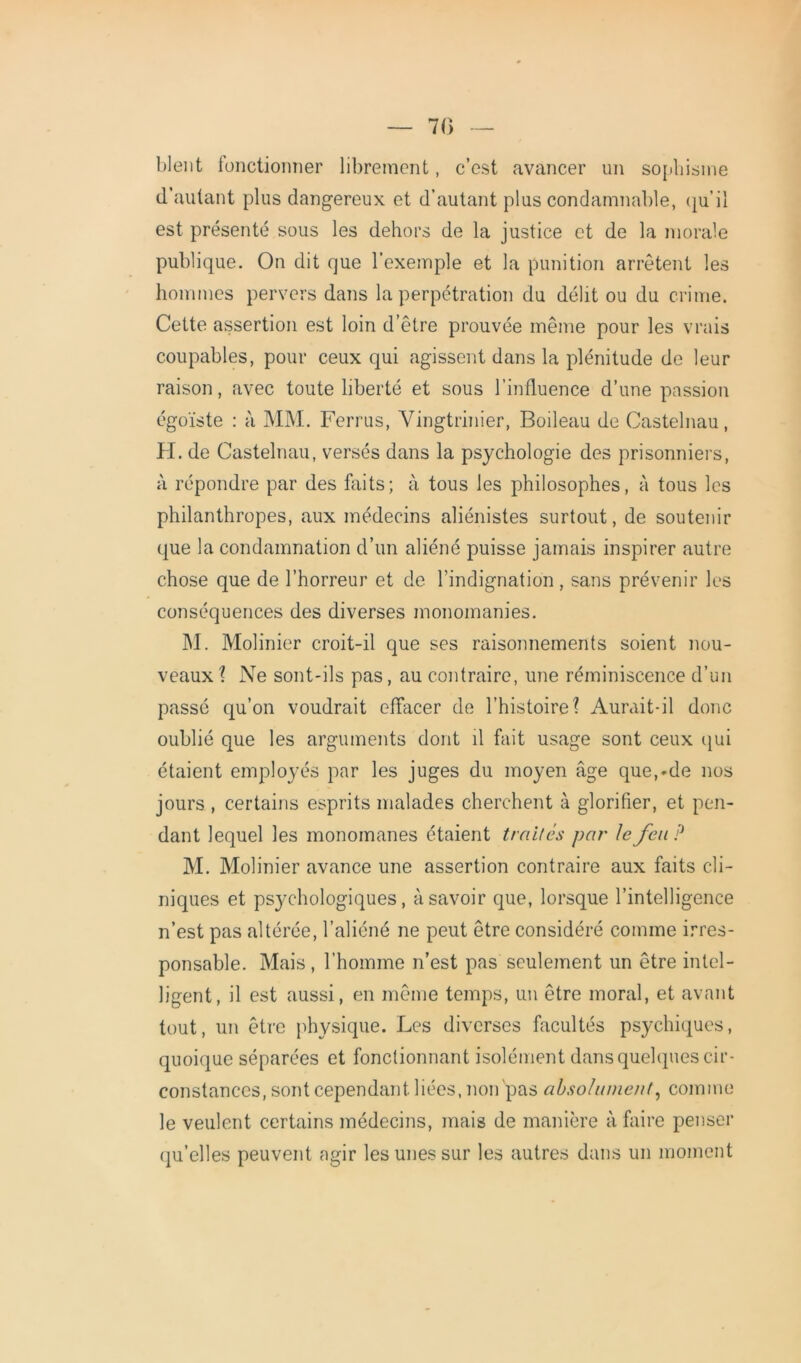 — 70 blent fonctionner librement, c’est avancer un sophisme d’autant plus dangereux et d’autant plus condamnable, qu’il est présenté sous les dehors de la justice et de la morale publique. On dit que l'exemple et la punition arrêtent les hommes pervers dans la perpétration du délit ou du crime. Cette assertion est loin d’être prouvée même pour les vrais coupables, pour ceux qui agissent dans la plénitude de leur raison, avec toute liberté et sous l’influence d’une passion égoïste : à MM. Ferrus, Yingtrinier, Boileau de Castelnau, H. de Castelnau, versés dans la psychologie des prisonniers, à répondre par des faits; à tous les philosophes, à tous les philanthropes, aux médecins aliénistes surtout, de soutenir que la condamnation d’un aliéné puisse jamais inspirer autre chose que de l’horreur et de l’indignation , sans prévenir les conséquences des diverses monomanies. M. Molinier croit-il que ses raisonnements soient nou- veaux ? Ne sont-ils pas, au contraire, une réminiscence d’un passé qu’on voudrait effacer de l’histoire? Aurait-il donc oublié que les arguments dont il fait usage sont ceux qui étaient employés par les juges du moyen âge que,*de nos jours , certains esprits malades cherchent à glorifier, et pen- dant lequel les monomanes étaient traites par le feu ? M. Molinier avance une assertion contraire aux faits cli- niques et psychologiques, à savoir que, lorsque l’intelligence n’est pas altérée, l’aliéné ne peut être considéré comme irres- ponsable. Mais, l’homme n’est pas seulement un être intel- ligent, il est aussi, en même temps, un être moral, et avant tout, un être physique. Les diverses facultés psychiques, quoique séparées et fonctionnant isolément dans quelques cir- constances, sont cependant liées, non pas absolument, comme le veulent certains médecins, mais de manière à faire penser qu’elles peuvent agir les unes sur les autres dans un moment
