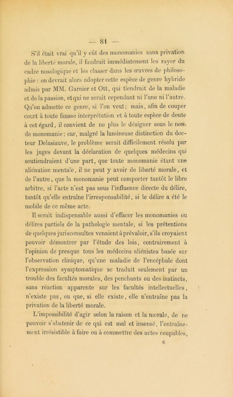 S’il était vrai qu’il y eût des monomanies sans privation de la liberté morale, il faudrait immédiatement les rayer du cadre nosologique et les classer dans les œuvres de philoso- phie : on devrait alors adopter cette espèce de genre hybride admis par MM. Garnier et Ott, qui tiendrait de la maladie et de la passion, et qui ne serait cependant ni l’une ni l’autre. Qu’on admette ce genre, si l’on veut; mais, afin de couper court à toute fausse interprétation et à toute espèce de doute à cet égard, il convient de ne plus le désigner sous le nom de monomanie ; car, malgré la lumineuse distinction du doc- teur Delasiauve, le problème serait difficilement résolu par les juges devant la déclaration de quelques médecins qui soutiendraient d’une part, que toute monomanie étant une aliénation mentale, il ne peut y avoir de liberté morale, et de l’autre, que la monomanie peut comporter tantôt le libre arbitre, si l’acte n’est pas sous l’influence directe du délire, tantôt qu’elle entraîne l’irresponsabilité, si le délire a été le mobile de ce même acte. Il serait indispensable aussi d’effacer les monomanies ou délires partiels de la pathologie mentale, si les prétentions de quelques jurisconsultes venaient à prévaloir, s’ils croyaient pouvoir démontrer par l’étude des lois, contrairement à l’opinion de presque tous les médecins aliénistes basée sur l’observation clinique, qu’une maladie de l’encéphale dont l’expression symptomatique se traduit seulement par un trouble des facultés morales, des penchants ou des instincts, sans réaction apparente sur les facultés intellectuelles, n’existe pas, ou que, si elle existe, elle n’entraîne pas la privation de la liberté morale. L’impossibilité d’agir selon la raison et la morale, de ne pouvoir s’abstenir de ce qui est mal et insensé, l’entraîne- ment irrésistible à faire ou à commettre des actes coupables, (y !