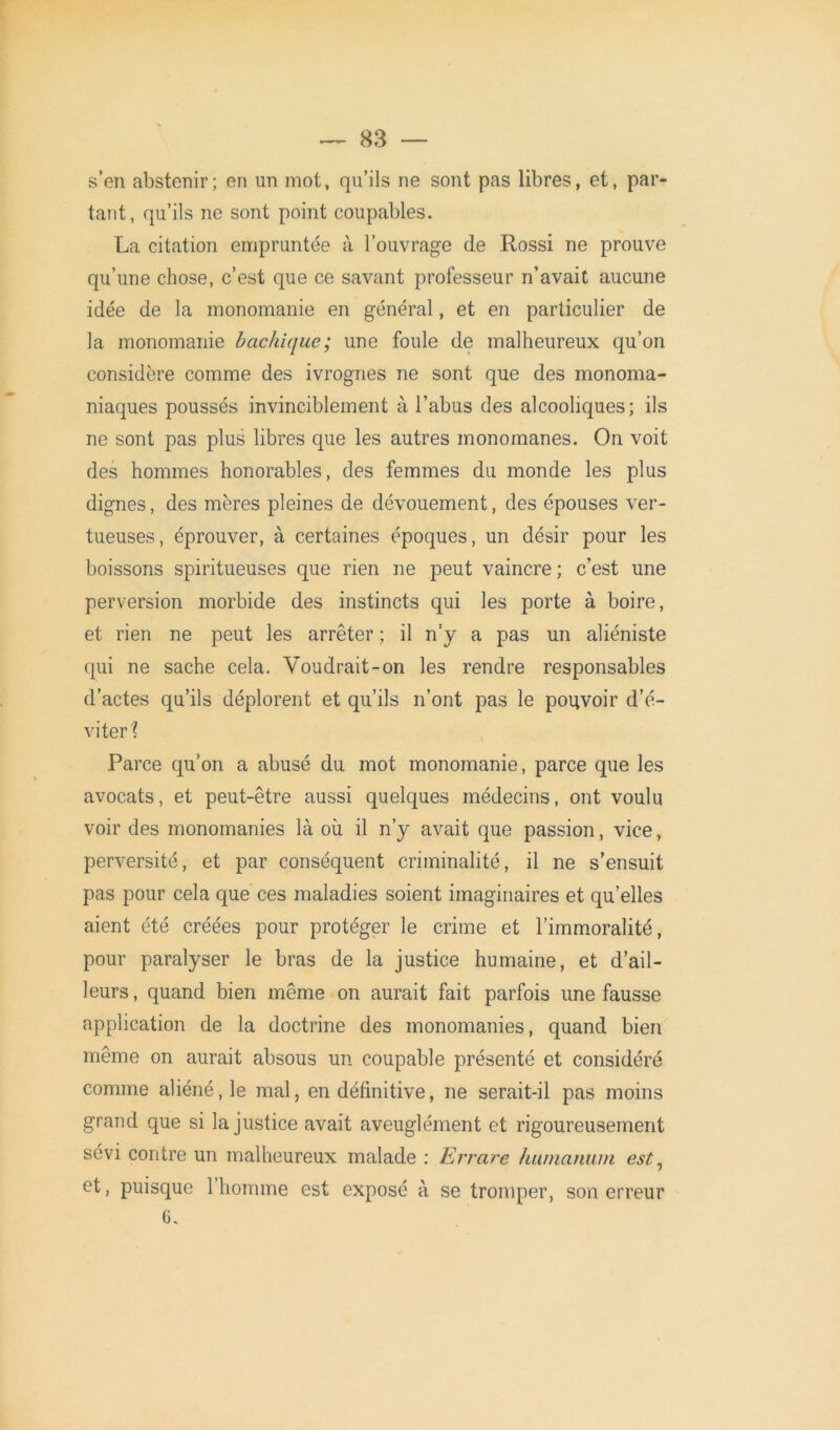 s’en abstenir; en un mot, qu’ils ne sont pas libres, et, par- tant, qu’ils ne sont point coupables. La citation empruntée à l’ouvrage de Rossi ne prouve qu’une chose, c’est que ce savant professeur n’avait aucune idée de la monomanie en général, et en particulier de la monomanie bachique; une foule de malheureux qu’on considère comme des ivrognes ne sont que des monoma- niaques poussés invinciblement à l’abus des alcooliques; ils ne sont pas plus libres que les autres monomanes. On voit des hommes honorables, des femmes du monde les plus dignes, des mères pleines de dévouement, des épouses ver- tueuses, éprouver, à certaines époques, un désir pour les boissons spiritueuses que rien ne peut vaincre ; c’est une perversion morbide des instincts qui les porte à boire, et rien ne peut les arrêter ; il n’y a pas un aliéniste qui ne sache cela. Voudrait-on les rendre responsables d’actes qu’ils déplorent et qu’ils n’ont pas le pouvoir d’é- viter? Parce qu’on a abusé du mot monomanie, parce que les avocats, et peut-être aussi quelques médecins, ont voulu voir des monomanies là où il n’y avait que passion, vice, perversité, et par conséquent criminalité, il ne s’ensuit pas pour cela que ces maladies soient imaginaires et quelles aient été créées pour protéger le crime et l’immoralité, pour paralyser le bras de la justice humaine, et d’ail- leurs, quand bien même on aurait fait parfois une fausse application de la doctrine des monomanies, quand bien même on aurait absous un coupable présenté et considéré comme aliéné, le mal, en définitive, ne serait-il pas moins grand que si la justice avait aveuglément et rigoureusement sévi contre un malheureux malade : Errare humanum est, et, puisque 1 homme est exposé à se tromper, son erreur 6.