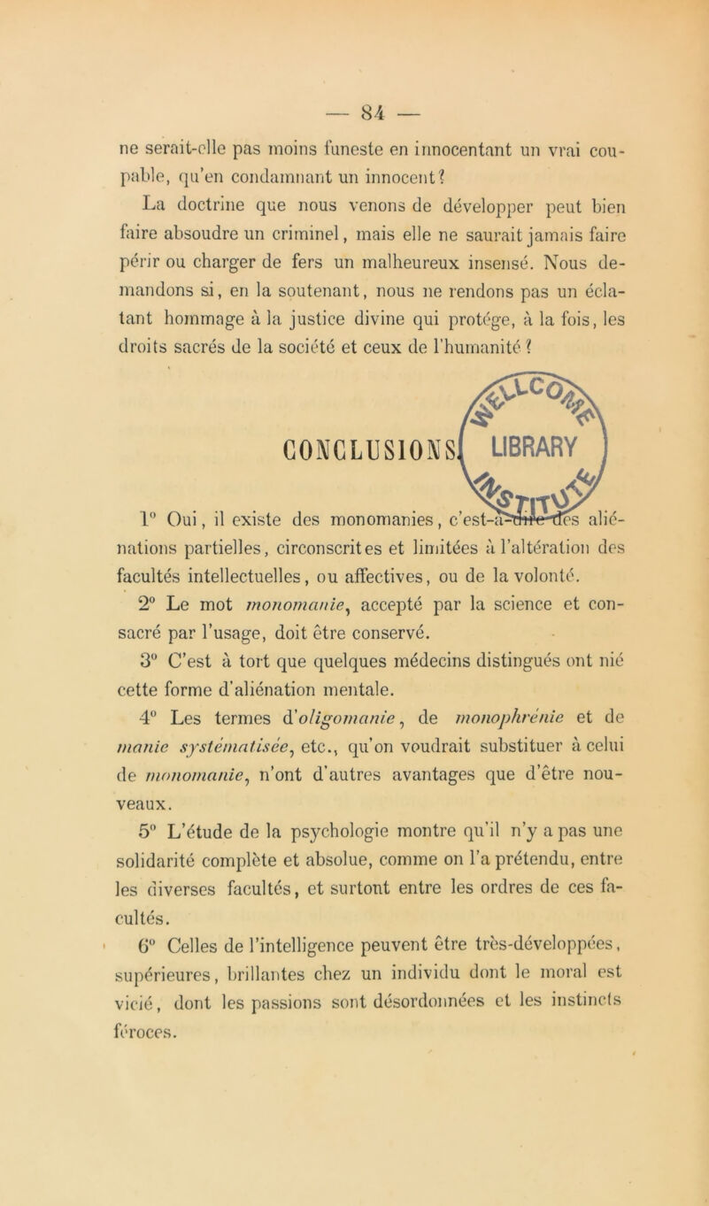 ne serait-elle pas moins funeste en innocentant un vrai cou- pable, qu’en condamnant un innocent'? La doctrine que nous venons de développer peut bien faire absoudre un criminel, mais elle ne saurait jamais faire périr ou charger de fers un malheureux insensé. Nous de- mandons si, en la soutenant, nous ne rendons pas un écla- tant hommage à la justice divine qui protège, à la fois, les droits sacrés de la société et ceux de l’humanité ? CONCLUSIONS 1° Oui, il existe des monomanies, c’est-a^frrdes alié- nations partielles, circonscrites et limitées à l’altération des facultés intellectuelles, ou affectives, ou de la volonté. 2° Le mot monomanie, accepté par la science et con- sacré par l’usage, doit être conservé. 3° C’est à tort que quelques médecins distingués ont nié cette forme d’aliénation mentale. 4° Les termes à!oligomanie, de monophrénie et de manie systématisée, etc., qu’on voudrait substituer à celui de monomanie, n’ont d’autres avantages que d’être nou- veaux. 5° L’étude de la psychologie montre qu’il n’y a pas une solidarité complète et absolue, comme on l’a prétendu, entre les diverses facultés, et surtout entre les ordres de ces fa- cultés. 6° Celles de l’intelligence peuvent être très-développées, supérieures, brillantes chez un individu dont le moral est vicié, dont les passions sont désordonnées et les instincts féroces.