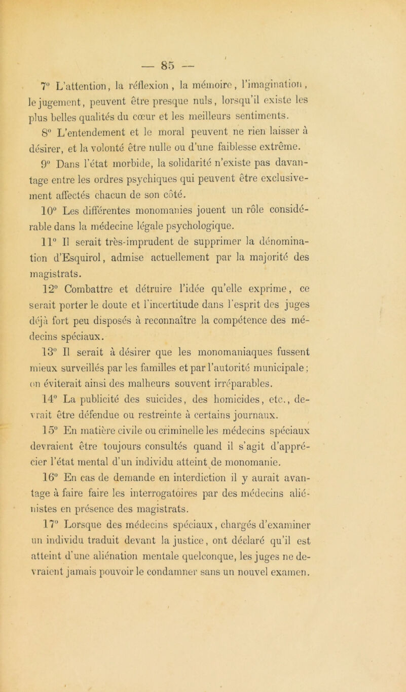 i T L’attention, la réflexion, la mémoire, l’imagination, le jugement, peuvent être presque nuis, lorsqu’il existe les plus belles qualités du cœur et les meilleurs sentiments. 8° L’entendement et le moral peuvent ne rien laisser à désirer, et la volonté être nulle ou d’une faiblesse extrême. 9° Dans l’état morbide, la solidarité n’existe pas davan- tage entre les ordres psychiques qui peuvent être exclusive- ment affectés chacun de son coté. 10u Les différentes monomanies jouent un rôle considé- rable dans la médecine légale psychologique. 11° Il serait très-imprudent de supprimer la dénomina- tion d’Esquirol, admise actuellement par la majorité des magistrats. 12° Combattre et détruire l’idée qu’elle exprime, ce serait porter le doute et l'incertitude dans l’esprit des juges déjà fort peu disposés à reconnaître la compétence des mé- decins spéciaux. 13° Il serait à désirer que les monomaniaques fussent mieux surveillés par les familles et par l’autorité municipale; cm éviterait ainsi des malheurs souvent irréparables. 14° La publicité des suicides, des homicides, etc., de- vrait être défendue ou restreinte à certains journaux. 15° En matière civile ou criminelle les médecins spéciaux devraient être toujours consultés quand il s’agit d’appré- cier l’état mental d’un individu atteint de monomanie. 16° En cas de demande en interdiction il y aurait avan- tage à faire faire les interrogatoires par des médecins alié- nistes en présence des magistrats. 17° Lorsque des médecins spéciaux, chargés d’examiner un individu traduit devant la justice, ont déclaré qu’il est atteint d’une aliénation mentale quelconque, les juges ne de- vraient jamais pouvoir le condamner sans un nouvel examen.