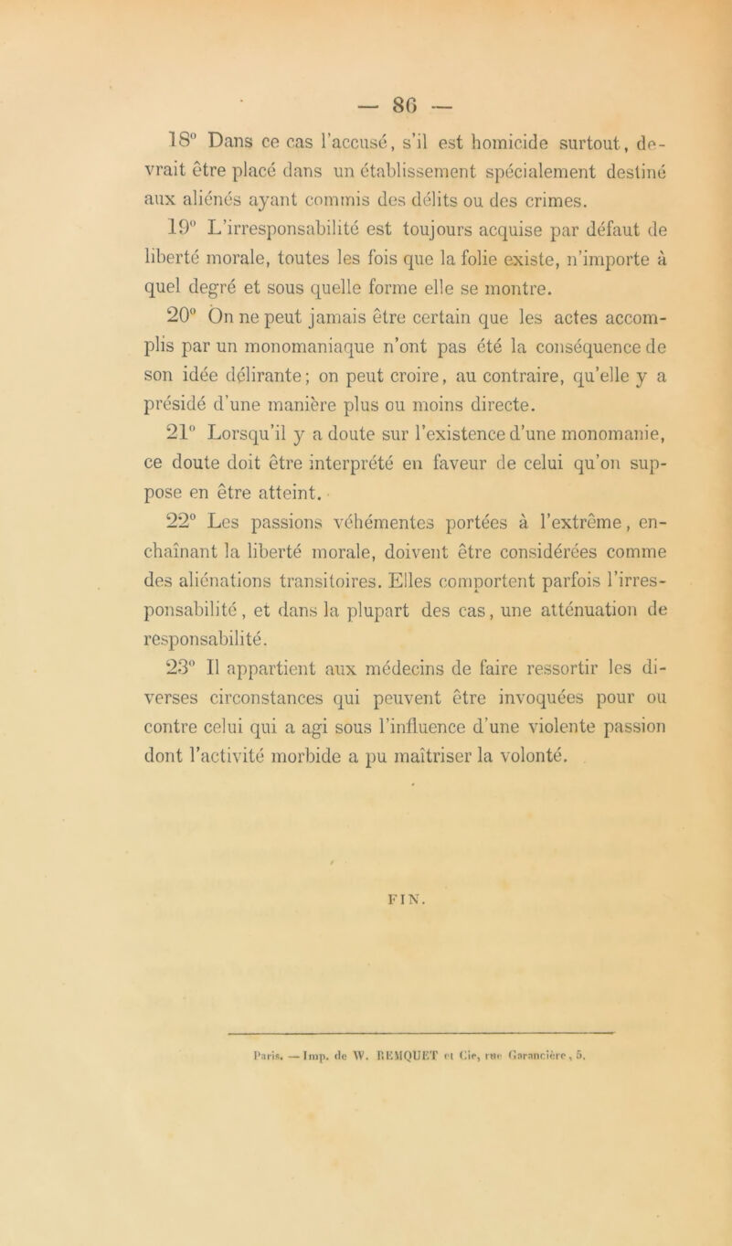 — 80 18° Dans ce cas l’accusé, s’il est homicide surtout, de- vrait être placé dans un établissement spécialement destiné aux aliénés ayant commis des délits ou des crimes. 19° L’irresponsabilité est toujours acquise par défaut de liberté morale, toutes les fois que la folie existe, n’importe à quel degré et sous quelle forme elle se montre. 20° On ne peut jamais être certain que les actes accom- plis par un monomaniaque n’ont pas été la conséquence de son idée délirante; on peut croire, au contraire, qu’elle y a présidé d’une manière plus ou moins directe. 21° Lorsqu’il y a doute sur l’existence d’une monomanie, ce doute doit être interprété en faveur de celui qu’on sup- pose en être atteint. 22° Les passions véhémentes portées à l’extrême, en- chaînant la liberté morale, doivent être considérées comme des aliénations transitoires. Elles comportent parfois l’irres- ponsabilité , et dans la plupart des cas, une atténuation de responsabilité. 23° Il appartient aux médecins de faire ressortir les di- verses circonstances qui peuvent être invoquées pour ou contre celui qui a agi sous l’influence d’une violente passion dont l’activité morbide a pu maîtriser la volonté. FIN. Paris. Imp. de \V. r.EMQUET et Cie, me Garancièrc, 5.