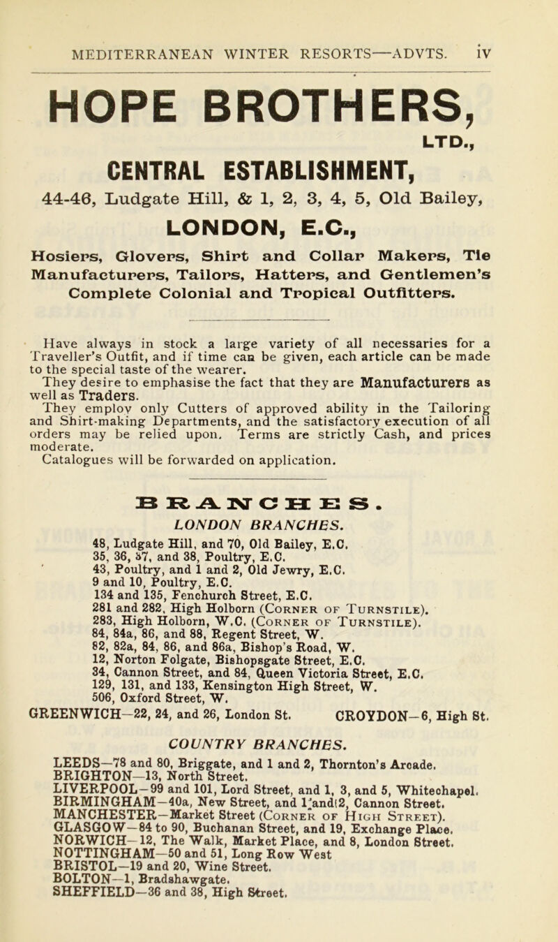 HOPE BROTHERS, LTD., CENTRAL ESTABLISHMENT, 44-46, Ludgate Hill, & 1, 2, 3, 4, 5, Old Bailey, LONDON, E.C., Hosiers, Glovers, Shirt and Collar Makers, Tie Manufacturers, Tailors, Hatters, and Gentlemen’s Complete Colonial and Tropical Outfitters. Have always in stock a large variety of all necessaries for a Traveller’s Outfit, and if time can be given, each article can be made to the special taste of the wearer. They desire to emphasise the fact that they are Manufacturers as well as Traders. They employ only Cutters of approved ability in the Tailoring and Shirt-making Departments, and the satisfactory execution of all orders may be relied upon. Terms are strictly Cash, and prices moderate. Catalogues will be forwarded on application. BRAINTCHES. LONDON BRANCHES. 48, Ludgate Hill, and 70, Old Bailey, E.C, 35, 36, 37, and 38, Poultry, E.C. 43, Poultry, and 1 and 2, Old Jewry, E.C. 9 and 10, Poultry, E.C. 134 and 135, Fenchurch Street, E.C. 281 and 282. High Holborn (Corner of Turnstile). 283, High Holborn, W.C. ((Corner of Turnstile). 84, 84a, 86, and 88, Regent Street, W, 82, 82a, 84, 86, and 86a, Bishop’s Road, W. 12, Norton Folgate, Bishopsgate Street, E.C. 34, Cannon Street, and 84, Q,ueen Victoria Street, E.C. 129, 131, and 133, Kensington High Street, W. 506, Oxford Street, W. GREENWICH—22, 24, and 26, London St. CROYDON-6, High St. COUNTRY BRANCHES. LEEDS—78 and 80, Briggate, and 1 and 2, Thornton’s Arcade. BRIGHTON—13, North Street. LIVERPOOL—99 and 101, Lord Street, and 1, 3, and 5, Whitechapel. BIRMINGHAM—40a, New Street, and l’and(2. Cannon Street, MANCHESTER—Market Street (Corner of High Street). GLASGOW—84 to 90, Buchanan Street, and 19, Exchange Place. NORWICH—12, The Walk, Market Place, and 8, London Street. NOTTINGHAM—50 and 51, Long Row West BRISTOL—19 and 20, Wine Street. BOLTON—1, Bradshawgate. SHEFFIELD-36 and 38, High Street.