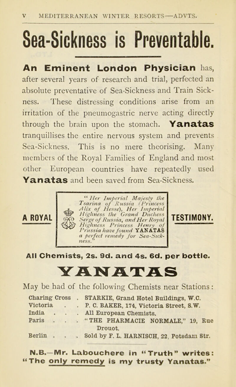 Sea-Sickness is Preventable. An Eminent London Physician has, after several years of research and trial, perfected an absolute preventative of Sea-Sickness and Train Sick- ness. These distressing conditions arise from an irritation of the pneumogastric nerve acting directly through the brain upon the stomach. Yanatas tranquillises the entire nervous system and prevents Sea-Sickness. This is no mere theorising. Many members of the Royal Families of England and most other European countries have repeatedly used Yanatas and been saved from Sea-Sickness. A ROYAL “ Her Imperial Majesty the Tsarina of Russia (Princess Alix of Hesse), Her Imperial Highness the Grand Duchess Serge of Russia, and Her Royal Highness Princess Henry of Prussia have found YANATAS a perfect remedy for Sea-Sick- ness. TESTIMONY. All Chemists, 2s. 9d. and 4s. 6d. per bottle. May be had of the following Chemists near Stations: Charing Cross . STARKIE, Grand Hotel Buildings, W.C. Victoria . . P. C. BAKER, 174, Victoria Street, S.W. India . . . All European Chemists. Paris . . “THE PHARMACIE NORMALE,” 19, Rue Drouot. Berlin . . . Sold by F. L. HARNISCH, 22, Potsdam Str. N.B.—Mr. Labouchere in “Truth” writes: “The only remedy is my trusty Yanatas.”