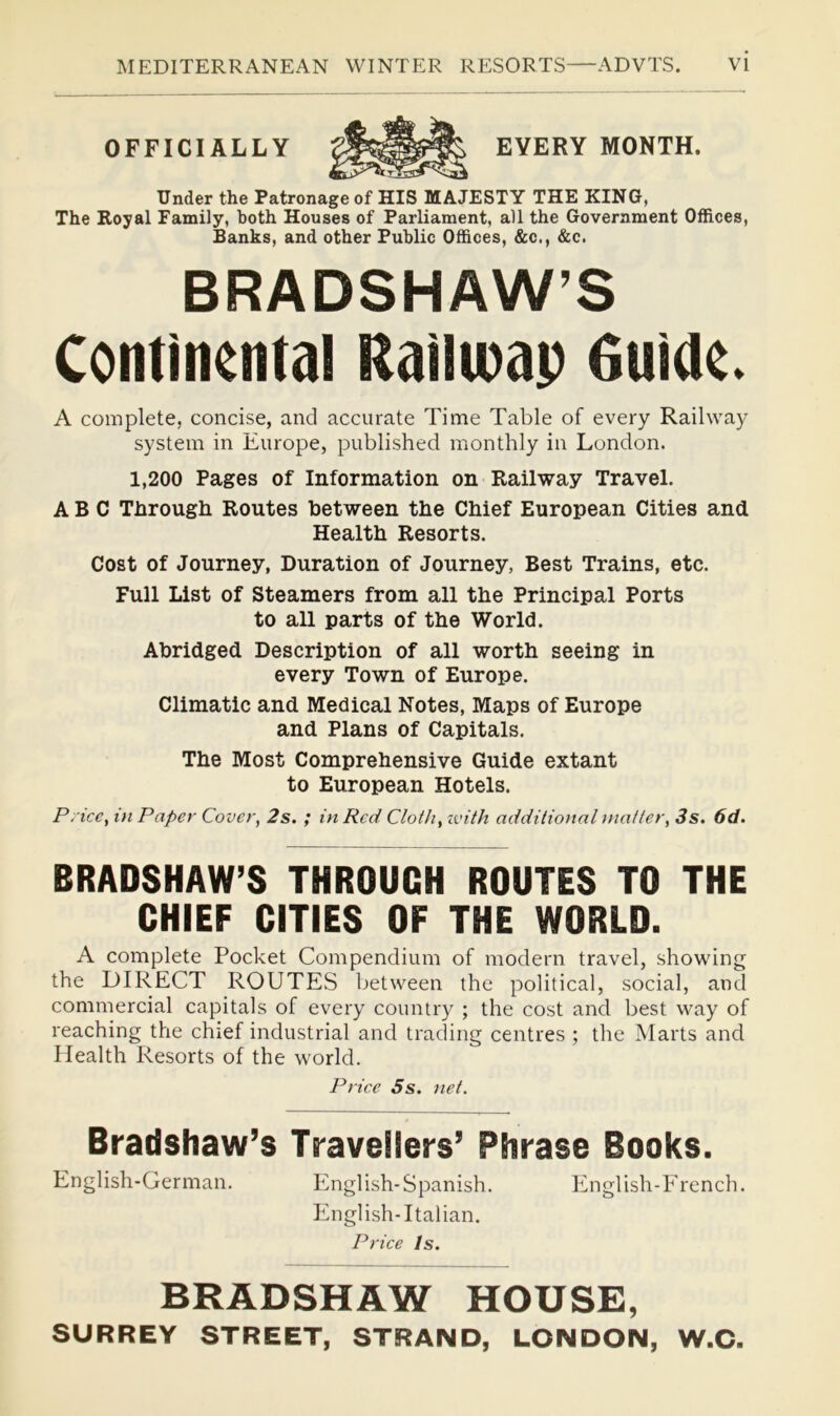 OFFICIALLY EVERY MONTH. Under the Patronage of HIS MAJESTY THE KING, The Royal Family, both Houses of Parliament, all the Government Offices, Banks, and other Public Offices, &c,, &c. BRADSHAW’S Continental RaiUoap Guide. A complete, concise, and accurate Time Table of every Railway system in Europe, published monthly in London. 1,200 Pages of Information on Railway Travel. ABC Through Routes between the Chief European Cities and Health Resorts. Cost of Journey, Duration of Journey, Best Trains, etc. Full List of Steamers from all the Principal Ports to all parts of the World. Abridged Description of all worth seeing in every Town of Europe. Climatic and Medical Notes, Maps of Europe and Plans of Capitals. The Most Comprehensive Guide extant to European Hotels. P. icc, t}t Paper Cover, 2s. ; in Red Cloth, ivith additional tnatter, 3s. 6d. BRADSHAW’S THROUGH ROUTES TO THE CHIEF CITIES OF THE WORLD. A complete Pocket Compendium of modern travel, showing the DIRECT ROUTES between the political, social, and commercial capitals of every country ; the cost and best way of reaching the chief industrial and trading centres ; the Marts and Health Resorts of the world. Price 5s. net. Bradshaw’s Travellers’ Phrase Books. English-German. English-Spanish. English-French. English-Italian, Price Is. BRADSHAW HOUSE, SURREY STREET, STRAND, LONDON, W.O.