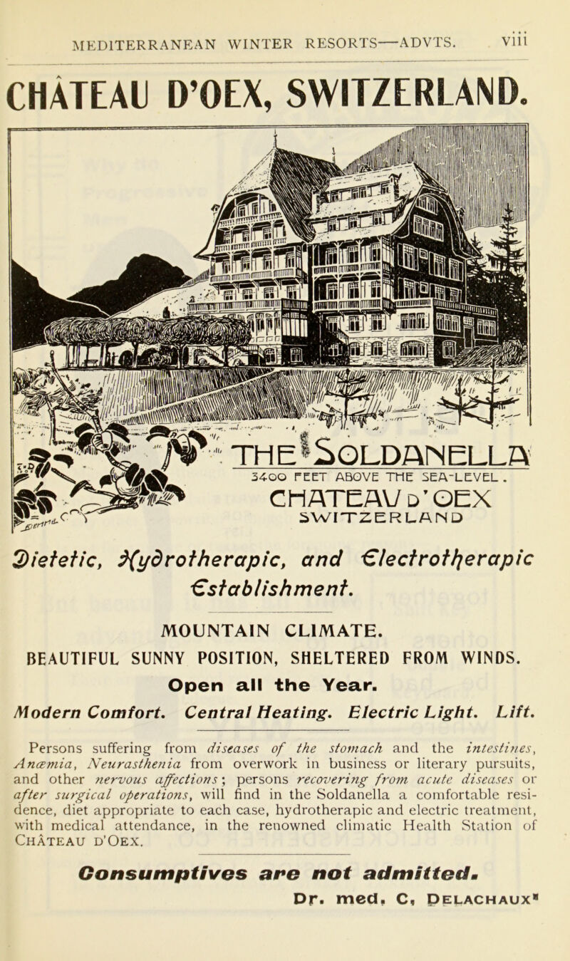 CHATEAU D’OEX, SWITZERLAND. Q)ietefic, ^ydrotherapic, and €lectrottierapic €sfablishment. MOUNTAIN CLIMATE. BEAUTIFUL SUNNY POSITION, SHELTERED FROM WINDS. Open all the Year. Modern Comfort, Central Heating, Electric Light, Lift, Persons suffering from diseases of the stomach and the intestif/es, Ancemia, Neurasthe?tia from overwork in business or literary pursuits, and other tiervous affections; persons recovering from acute diseases or after surgical operations, will find in the Soldanella a comfortable resi- dence, diet appropriate to each case, hydrotherapic and electric treatment, with medical attendance, in the renowned climatic Health Station of Chateau d’Oex. Consumptives are not admittedm Dr. med, C, Pelachaux