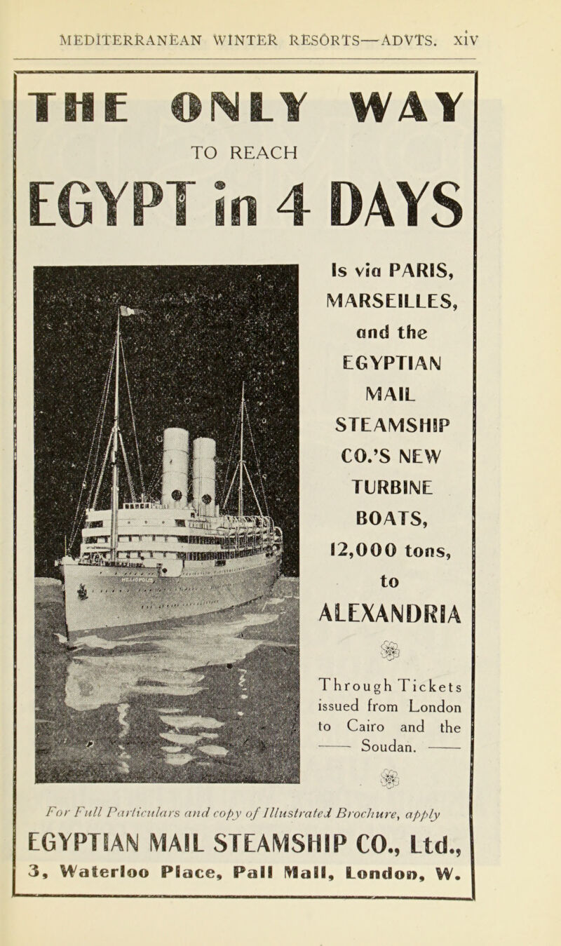 Is Via PARIS, MARSEILLES, and the EGYPTIAN MAIL STEAMSHIP CO.’S NEW TURBINE BOATS, 12,000 tons, to ALEXANDRIA Through Tickets issued from London to Cairo and the Soudan. For Fnil Particulars and copy of Illustrated Brochure, apply EGYPTIAN MAIL STEAMSHIP CO., Ltd., 3, Waterloo Place, Pall l^all, London, W. THE LY WAY TO REACH