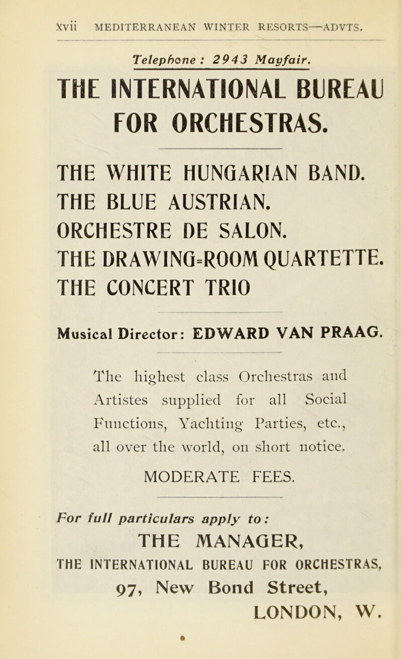 Telephone : 2943 Map fair. THE INTERNATIONAL BUREAU EOR ORCHESTRAS. THE WHITE HUNGARIAN BAND. THE BLUE AUSTRIAN. ORCHESTRE DE SALON. THE DRAWING=ROOM QUARTETTE. THE CONCERT TRIO Musical Director: EDWARD VAN PRAAG. The highest class Orchestras and Artistes supplied for all Social Functions, Yachting Parties, etc., all over the world, on short notice. MODERATE FEES. For full particulars apply to: THE MANAGER, THE INTERNATIONAL BUREAU FOR ORCHESTRAS, 97, New Bond Street, LONDON, W.
