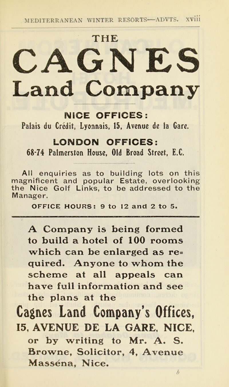 THE CAGNES Land Company NICE OFFICES: Palais du Credit, Lyonnais, 15, Avenue de la Gare. LONDON OFFIOES: 68-74 Palmerston House, Old Broad Street, E.C. All enquiries as to building lots on this magnificent and popular Estate, overlooking the Nice Golf Links, to be addressed to the Manager. OFFICE HOURS: 9 to 12 and 2 to 5. A Company is being formed to build a hotel of 100 rooms which can be enlarged as re= quired. Anyone to whom the scheme at all appeals can have full information and see the plans at the Cagnes Land Company’s Offices, 15, AVENUE DE LA GARE, NICE, or by writing to Mr. A. S. Browne, Solicitor, 4, Avenue Massena, Nice. h