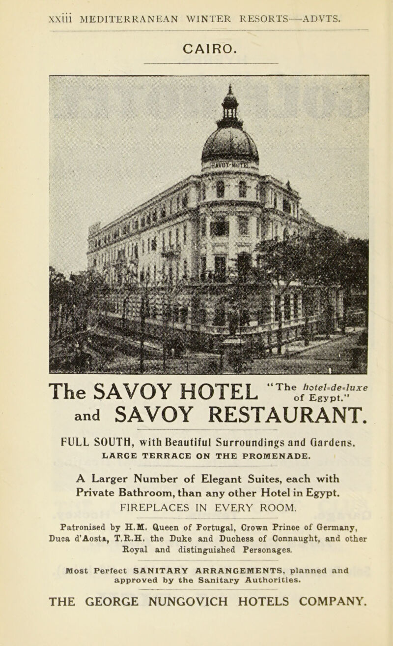 CAIRO. FULL SOUTH, with Beautiful Surroundings and Gardens. LARGE TERRACE ON THE PROMENADE. A Larger Number of Elegant Suites, each with Private Bathroom, than any other Hotel in Egypt. FIREPLACES IN EVERY ROOM. Patronised by H.M. Queen of Portugal, Crown Prince of Germany, Duca d’Aosta, T.R.H. the Puke and Duchess of Connaught, and other Royal and distinguished Personages. Most Perfect SANITARY ARRANGEMENTS, planned and approved by the Sanitary Authorities. THE GEORGE NUNGOVICH HOTELS COMPANY. The SAVOY HOTEL and SAVOY RESTAURANT.