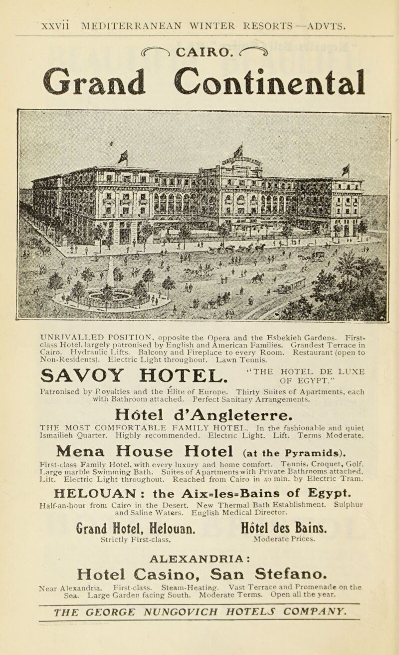 (T^ CAIRO, Grand Continental IINRIV^AI.I.ED POSITION, opposite the Opera and the F.sbekieh Gardens. First- class Hotel, larg-ely patronised by English and American Families. Grandest Terrace in Cairo. Hydraulic Eifts. Balcony and P'ireplace to every Room. Restaurant (open to Non-Residents). Electric Light throughout. Lawn Tennis. SAVOY HOTEL. ™ A I’atronised by Royalties and the Fdite of Europe. Thirty Suites of Apartments, each with Bathroom attached. Perfect Sanitary Arrangements. H6tel d’Angleterre. THE MOST COMFORTABLE I'AMILV HOTEI-. In the fashionable and quiet Ismailieh Quarter. Highly recommended. Electric Light. Lift. Terms Moderate. Mena House Hotel (at the Pyramids). First-ciass Family Hotel, with every luxury and home comfort. Tennis. Croquet, Golf. I.arge marble Swimming Bath. Suites of Apartments with Private Bathrooms attached. Lift. Electric Light throughout. Reached from Cairo in 40 min. by Electric Tram. HELOUAN ; the Aix=les=Bains of Egypt. Half-an-hour from Cairo in the Desert. New Thermal Bath Establishment. Sulphur and Saline AVaters. English Medical Director. Grand Hotel, Helouan. Hotel des Bains. Strictly First-class. Moderate Prices. ALEXANDRIA : Hotel Casino, San Stefano. Near Alexandria. First-class. Steam-Heating. Vast Terrace and Promenade on the Sea. Large Garden facing South. Moderate Terms. Open all the year. THE GEORGE NUNGOVICH HOTELS COMPANY.