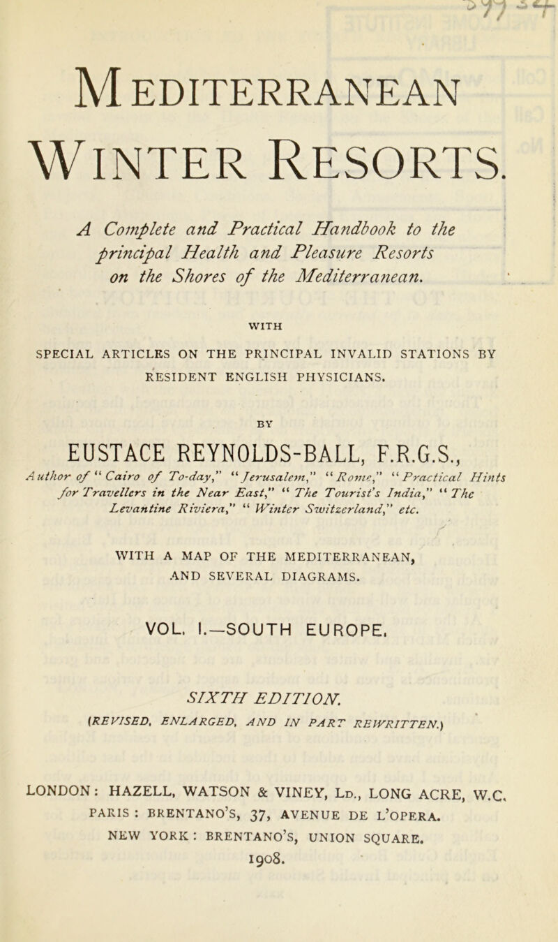 Winter Resorts. A Complete and Practical Handbook to the principal Health and Pleasure Resorts on the Shores of the Mediterra?iean, WITH SPECIAL ARTICLES ON THE PRINCIPAL INVALID STATIONS BY RESIDENT ENGLISH PHYSICIANS. BY EUSTACE REYNOLDS-BALL, F.R.G.S., Author of Cairo of To-day f ^'’Jerusalem” Romo, '‘‘Practical Hints for Travellers in the Near East, “ The Tourist’s India, “ The Levantine Riviera, “ Winter Switzerland, etc. WITH A MAP OF THE MEDITERRANEAN, AND SEVERAL DIAGRAMS. VOL I.—SOUTH EUROPE. SIXTH EDITION. {REVISED, ENLARGED, AND IN PART REWRITTEN.) LONDON: HAZELL, WATSON & VINEY, Ld., LONG ACRE, W.C. PARIS : BRENTANO’S, 37, AVENUE DE l’oPERA. NEW YORK : BRENTANO’s, UNION SQUARE. 1908.