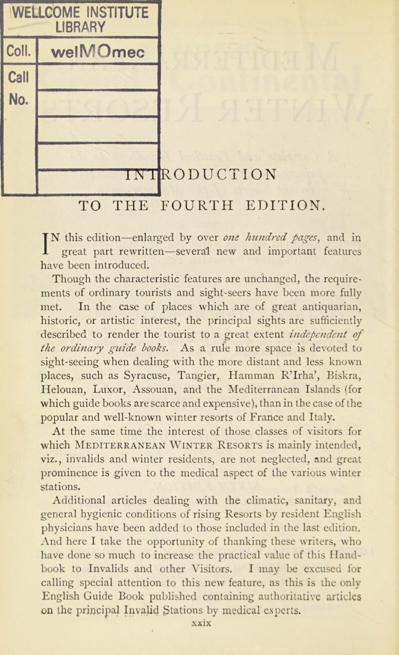 WELLCOME INSTITUTE LIBRARY Coll. welMOmec Call No. llN i RODUCTION TO THE FOURTH EDITION. IN this edition—enlarged by over one hundred pages, and in great part rewritten—several new and important features have been introduced. Though the characteristic features are unchanged, the require- ments of ordinary tourists and sight-seers have been more fully met. In the case of places which are of great antiquarian, historic, or artistic interest, the i?rincipal sights are sufficiently described to render the tourist to a great extent independent of the ordinary guide books. As a rule more space is devoted to sight-seeing when dealing with the more distant and less known places, such as Syracuse, Tangier, Hamman R’Irha’, Biskra, Helouan, Luxor, Assouan, and the Mediterranean Islands (for which guide books are scarce and expensive), than in the case of the popular and well-known winter resorts of France and Italy. At the same time the interest of those classes of visitors for which Mediterranean Winter Resorts is mainly intended, viz., invalids and winter residents, are not neglected, and great prominence is given to the medical aspect of the various winter stations. Additional articles dealing with the climatic, sanitary, and general hygienic conditions of rising Resorts by resident English physicians have been added to those included in the last edition. And here I take the opportunity of thanking these writers, who have done so much to increase the practical value of this Hand- book to Invalids and other Visitors. I may be excused for calling special attention to this new feature, as this is the only English Guide Book published containing authoritative articles on the principal Invalid 3^110115 by medical experts.