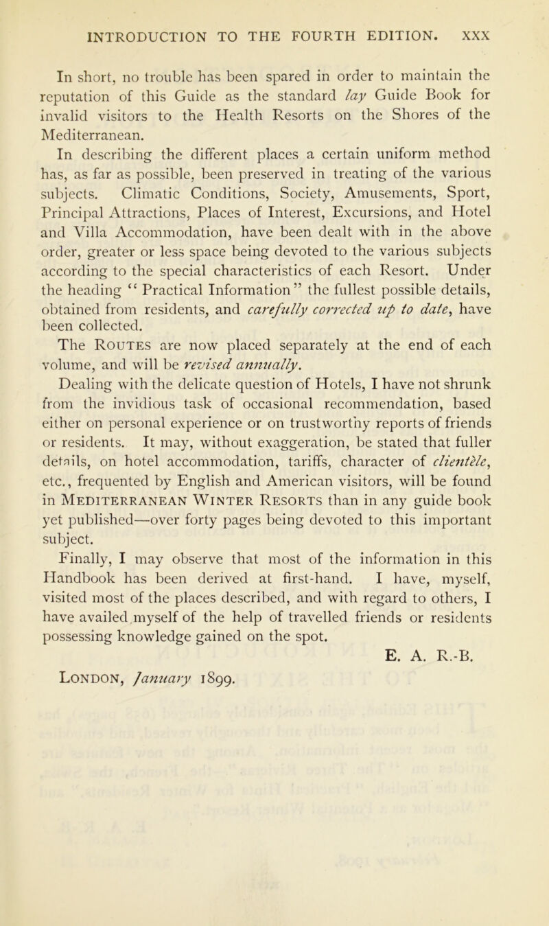 In short, no trouble has been spared in order to maintain the reputation of this Guide as the standard lay Guide Book for invalid visitors to the Health Resorts on the Shores of the Mediterranean. In describing the different places a certain uniform method has, as far as possible, been preserved in treating of the various subjects. Climatic Conditions, Society, Amusements, Sport, Principal Attractions, Places of Interest, Excursions, and Hotel and Villa Accommodation, have been dealt with in the above order, greater or less space being devoted to the various subjects according to the special characteristics of each Resort. Under the heading “ Practical Information” the fullest possible details, obtained from residents, and careftilly coi^rected up to date, have been collected. The Routes are now placed separately at the end of each volume, and will be revised anmially. Dealing with the delicate question of Hotels, I have not shrunk from the invidious task of occasional recommendation, based either on personal experience or on trustworthy reports of friends or residents. It may, without exaggeration, be stated that fuller detnils, on hotel accommodation, tariffs, character of clie^itlle, etc., frequented by English and American visitors, will be found in Mediterranean Winter Resorts than in any guide book yet published—over forty pages being devoted to this important subject. Finally, I may observe that most of the information in this Handbook has been derived at first-hand. I have, myself, visited most of the places described, and with regard to others, I have availed ,myself of the help of travelled friends or residents possessing knowledge gained on the spot. E. A. R.-B. London, January 1899.