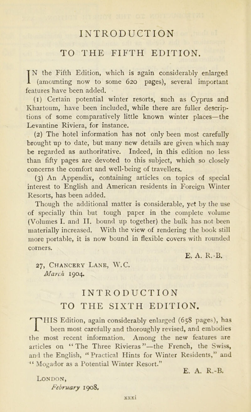 INTRODUCTION TO THE FIFTH EDITION. IN the Fifth Edition, which is again considerably enlarged (amomiting now to some 620 pages), several important features have been added, (i) Certain potential winter resorts, such as Cyprus and Khartoum, have been included, while there are fuller descrip- tions of some comparatively little known winter places—the Levantine Riviera, for instance. (2) The hotel information has not only been most carefully brought up to date, but many new details are given which may be regarded as authoritative. Indeed, in this edition no less than fifty pages are devoted to this subject, which so closely concerns the comfort and well-being of travellers. (3) An Appendix, containing articles on topics of special interest to English and American residents in Foreign Winter Resorts, has been added. Though the additional matter is considerable, yet by the use of specially thin but tough paper in the complete volume (Volumes I. and II. bound up together) the bulk has not been materially increased. With the view of rendering the book still more portable, it is now bound in flexible covers with rounded corners. HIS Edition, again considerably enlarged (658 pages), has been most carefully and thoroughly revised, and embodies the most recent information. Among the new features are articles on “The Three Rivieras ”—the French, the Swiss, and the English, “Practical Hints for Winter Residents,” and “ Mogador as a Potential Winter Resort.” E. A. R.-B. 27, Chancery Lane, W.C. March 1904, INTRODUCTION TO THE SIXTH EDITION E. A. R.-B. London, February 1908,