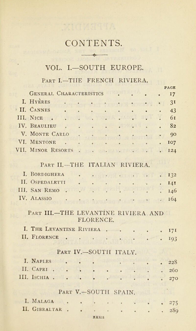 CONTENTS. VOL. I.—SOUTH EUROPE. Part I.—THE FRENCH RIVIERA. PAGE General Characteristics • • • . 17 I. Hyeres • • • • • • 31 ' II. Cannes • • • • • . 43 HI. Nice IV. Beaulieu . 82 V. Monte Carlo 9 0 • • • . 90 VI. Mentone 0 » » » . 107 VII. Minor Resorts . • . . 124 Part II.—THE ITALIAN RIVIERA. I. Bordighera • « . 132 II. Ospedaletti • • . 141 III. San Remo . • » • • • . 146 IV. Alassio • • « • 164 Part III.—THE LEVANTINE RIVIERA AND florencp:. I. The Levantine Riviera . II. Florence Part IV.—SOUTH ITAI.Y. I. Naples ... . . II. Capri III. Ischia Part V.—SOUTH SPAIN. I. Malaga II. Gibraltar . 171 . 193 . 228 . 260 . 270 . 275 . 289 XXXll