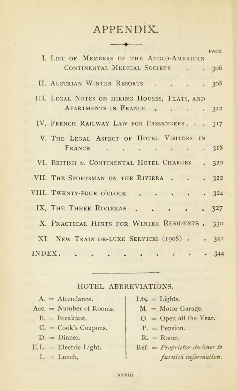 APPENDIX I. List of Members of the Anglo-American Continental Medical Society . . 306 II, Austrian Winter Resorts .... 308 III, Legal Notes on hiring Houses, Flats, and Apartments in France .... 312 IV. French Railway Law for Passengers . . . 317 V. The Legal Aspect of Hotel Visitors in France 318 VI. British v. Continental Hotel Charges . 320 VII. The Sportsman on the Riviera . . . 322 VIII. Twenty-four o’clock 324 IX. The Three Rivieras 327 X. Practical Hints for Winter Residents . 330 XL New Train de-luxe Services (1908) . . 341 INDEX 344 HOTEL ABBREVIATIONS. A. = Attendance. Acc. =• Number of Rooms. B. ~ Breakfast. C. = Cook’s Coupons. D. = Dinner. E.L. = Electric Light. L. = Lunch. Lts, = Lights. M. = Motor Garage. O. = Open all the Year. P. = Pension. R. = Room. Ref. = Proprietor declines to furnish mjormaiion.