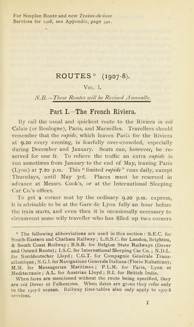 For Simplon Route and new Trains-de-liixe Services for 1908, see Appendix, page 341. ROUTES (1907-8). VoL. I. N.B.—These Routes will be Revised Annually. Part L—The French Riviera. By rail the usual and quickest route to the Riviera is via Calais (or Boulogne), Paris, and Marseilles. Travellers should remember that the rapide, which leaves Paris for the Riviera at 9.20 every evening, is fearfully over-crowded, especially during December and January. Seats can, however, be re- served for one fr. To relieve the traffic an extra rapide is run sometimes from January to the end of May, leaving Paris (Lyon) at 7.20 p.m. This “limited rapide'^ runs daily, except Thursdays, until May 3rd. Places must be reserved in advance at Messrs. Cook’s, or at the International Sleeping Car Co.’s offices. To get a corner seat by the ordinary 9.20 p.m. express, it is advisable to be at the Gare de Lyon fully an hour before the train starts, and even then it is occasionally necessary to circumvent some wily traveller who has filled up two corners * The following abbreviations are used in this section : S.E.C. for South-Eastern and Chatham Railway ; L.B.S.C. for London, Brighton, & South Coast Railway ; B.S.R. for Belgian State Railways (Dover and Ostend Route) ; I.S.C. for International Sleeping Car Co. ; N.D.L. for Norddeutscher Lloyd; C.G.T. for Compagnie Generale Trans- atlantique; N.G.I. for Navigazione Generale Italiana (Florio Rubattino); M.M. for Messageries Maritimes ; P.L.M. for Paris, Lyon et Mediterranee; A.L. for Austrian Lloyd ; B.I. for British India. When fares are mentioned without the route being specified, they are via Dover or Folkestone. When dates are given they refer only to the 1907-8 season. Railway time-tables also only apply to 1907-8 services.