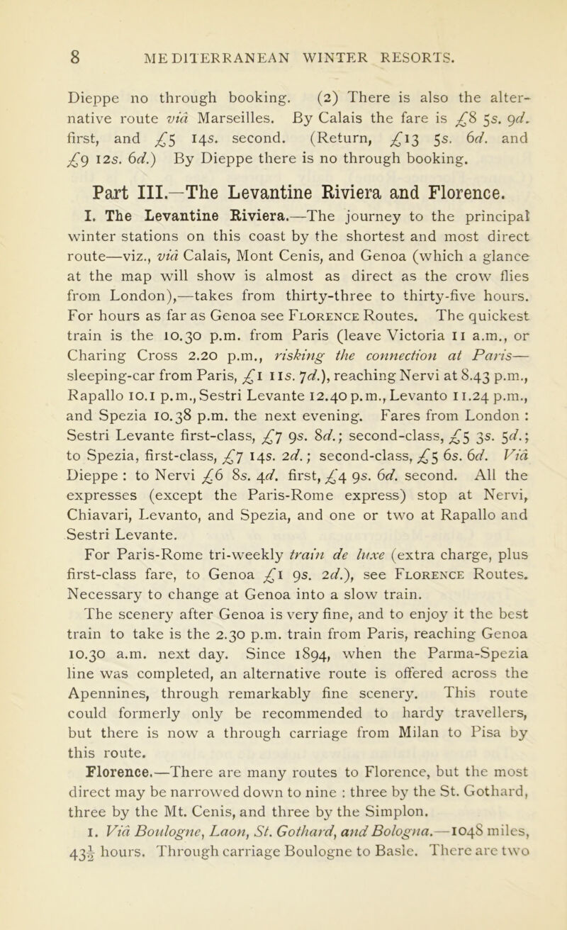 Dieppe no through booking. (2) There is also the alter- native route via Marseilles. By Calais the fare is 5s. <^d. first, and ^5 145. second. (Return, ^,^13 5s. (id. and 12s. (d.') By Dieppe there is no through booking. Part III.—The Levantine Riviera and Florence. I. The Levantine Riviera.—The journey to the principal winter stations on this coast by the shortest and most direct route—viz., via Calais, Mont Cenis, and Genoa (which a glance at the map will show is almost as direct as the crow flies from London),—takes from thirty-three to thirty-five hours. For hours as far as Genoa see Florence Routes. The quickest train is the 10.30 p.m. from Paris (leave Victoria li a.m., or Charing Cross 2.20 p.m., risking the connection at Paris— sleeping-car from Paris, i is. ^d.), reaching Nervi at 8.43 p.m., Rapallo 10.1 p.m.,Sestri Levante 12.40p.m.,Levanto 11.24 p.m., and Spezia 10.38 p.m. the next evening. Fares from London : Sestri Levante first-class, 9s. %d.) second-class, 3s. 5c/.; to Spezia, first-class, 14s. 2d.) second-class, ^5 6s. (d. Via Dieppe : to Nervi ^^6 8s. 6^d. first, ;,C4 9s. (d. second. All the expresses (except the Paris-Rome express) stop at Nervi, Chiavari, Levanto, and Spezia, and one or two at Rapallo and Sestri Levante. For Paris-Rome tri-weekly train de lit.xe (extra charge, plus first-class fare, to Genoa £i 9s. Zff.), see Florence Routes. Necessary to change at Genoa into a slow train. The scenery after Genoa is very fine, and to enjoy it the best train to take is the 2.30 p.m. train from Paris, reaching Genoa 10.30 a.m. next day. Since 1894, when the Parma-Spezia line was completed, an alternative route is offered across the Apennines, through remarkably fine scenery. This route could formerly only be recommended to hardy travellers, but there is now a through carriage from Milan to Pisa by this route. Florence.—There are many routes to Florence, but the most direct may be narrowed down to nine : three by the St. Gothard, three by the Mt. Cenis, and three by the Simplon. I. Via Boulogne^ Laon, St. Gothard^ and Bologna. —1048 miles, 43^ hours. Through carriage Boulogne to Basie. There are two
