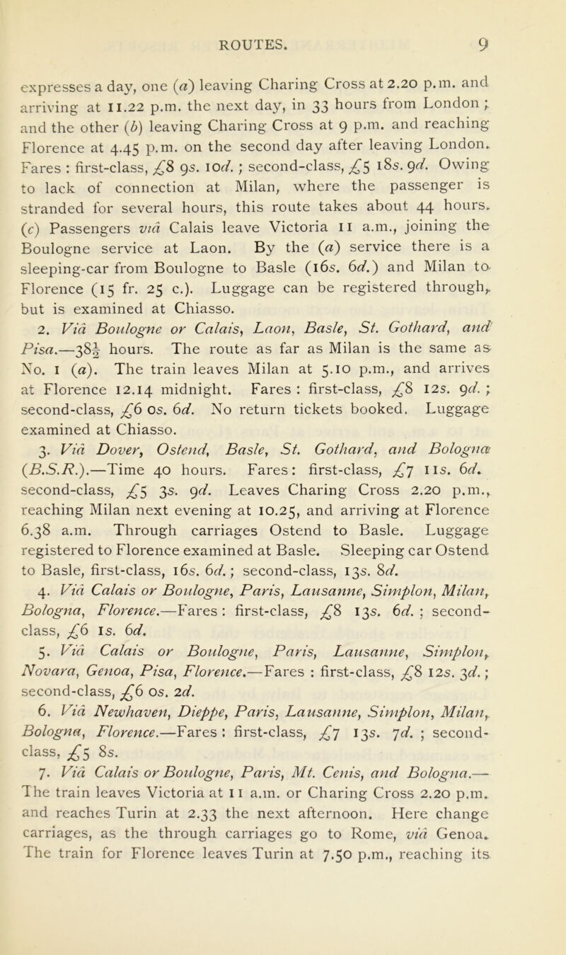 expresses a day, one (a) leaving Charing Cross at 2.20 p.m. and arriving at 11.22 p.m. the next day, in 33 hours from London and the other (b) leaving Charing Cross at 9 p.m. and reaching Florence at 4.45 p.m. on the second day alter leaving London. Fares : first-class, £8 gs. lod. ; second-class, ^5 185. gd. Owing to lack of connection at Milan, where the passenger is stranded for several hours, this route takes about 44 hours, (c) Passengers via Calais leave Victoria ii a.m., joining the Boulogne service at Laon. By the (a) service there is a sleeping-car from Boulogne to Basle (i6s. 6<f.) and Milan to Florence (15 fr. 25 c.). Luggage can be registered through,, but is examined at Chiasso. 2. Via Boulogne or Calais, Laon, Basle, St. Gothard, and Pisa.—38^ hours. The route as far as Milan is the same as Xo. I (a). The train leaves Milan at 5.10 p.m., and arrives at Florence 12.14 midnight. Fares : first-class, £8 12s. gd. ; second-class, £6 os. 6d. No return tickets booked. Luggage examined at Chiasso. 3. Via Dover, Ostend, Basle, St. Gothard, and Bologna {B.S.R.).—Time 40 hours. Fares: first-class, £] iis. 6d. second-class, £^ 3s. gd. Leaves Charing Cross 2.20 p.m., reaching Milan next evening at 10.25, arriving at Florence 6.38 a.m. Through carriages Ostend to Basle. Luggage registered to Florence examined at Basle. Sleeping car Ostend to Basle, first-class, i6s. 6d.] second-class, 13s. 8d. 4. Via Calais or Boulogne, Paris, Lausanne, Simplon, Milan, Bologna, Florence.—Fares : first-class, ;^8 135. 6<f. ; second- class, £6 Is. 6(f. 5. Via Calais or Boidogne, Paris, Lausanne, Simplon, Novara, Genoa, Pisa, Florence.— Fares : first-class, ;^8 I2s. '^d.; second-class, £(i os. 2d. 6. Via Newhaven, Dieppe, Paris, Lausanne, Simplon, Milan, Bologna, Florence.—Fares : first-class, £^ 13s. ^d. ; second- class, £^ 8s. 7. Via Calais or Boulogne, Paris, Mt. Cenis, and Bologna.— The train leaves Victoria at 11 a.m. or Charing Cross 2.20 p.m. and reaches Turin at 2.33 the next afternoon. Here change carriages, as the through carriages go to Rome, via Genoa.. The train for Florence leaves Turin at 7.50 p.m., reaching its