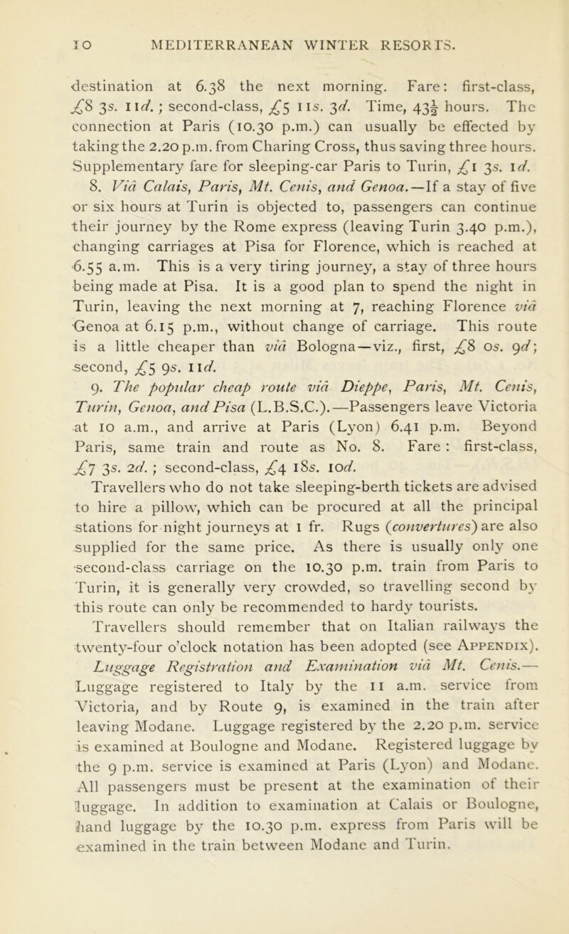 destination at 6.38 the next morning. Fare: first-class, ^8 3s. \\d.; second-class, iis. 3^/. Time, 43^ hours. The connection at Paris (10.30 p.m.) can usually be effected by taking the 2.20 p.m. from Charing Cross, thus saving three hours. Supplementary fare for sleeping-car Paris to Turin, 3s. \d. 8. Via Calais, Paris, Ml. Ccnis, and Genoa.—If a stay of five or six hours at Turin is objected to, passengers can continue their journey by the Rome express (leaving Turin 3.40 p.m.), changing carriages at Pisa for Florence, which is reached at '6.55 a.m. This is a very tiring journey, a stay of three hours being made at Pisa. It is a good plan to spend the night in Turin, leaving the next morning at 7, reaching Florence via Genoa at 6.15 p.m., without change of carriage. This route is a little cheaper than via Bologna —viz., first, os. gd; second, ^,^5 gs. iid. 9. The popidar cheap route via Dieppe, Paris, Mt. Cenis, Turin, Genoa, and Pisa (L.B.S.C.).—Passengers leave Victoria at 10 a.m., and arrive at Paris (Lyon) 6.41 p.m. Beyond Paris, same train and route as No. 8. Fare : first-class, 3s. 2d. ; second-class, i8s. lod. Travellers who do not take sleeping-berth tickets are advised to hire a pillow, which can be procured at all the principal stations for night journeys at i fr. Rugs {converlures') are also supplied for the same price. As there is usually only one ■second-class carriage on the 10.30 p.m. train from Paris to Turin, it is generally very crowded, so travelling second by this route can only be recommended to hardy tourists. Travellers should remember that on Italian railwa3’s the twenty-four o’clock notation has been adopted (see Appendix). Lustgage Registration and Examination via Mt. Cenis.— Luggage registered to Italy bj’ the 11 a.m. service from Victoria, and by Route g, is examined in the train after leaving Modane. Luggage registered b}’ the 2.20 p.m. service is examined at Boulogne and Modane. Registered luggage by the 9 p.m. service is examined at Paris (Lyon) and Modane. All passengers must be present at the examination of their luggage. In addition to examination at Calais or Boulogne, hand luggage by the 10.30 p.m. express from Paris will be examined in the train between Modane and Turin.