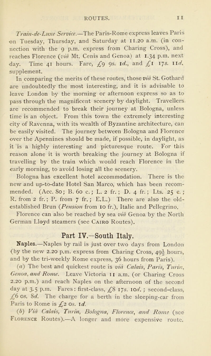 Tram-de-Lttxe Service.—The Paris-Rome express leaves Paris on Tuesday, Thursday, and Saturday at 11.20 a.m. (in con- nection with the 9 p.m. express from Charing Cross), and reaches Florence (z<ia Mt. Cenis and Genoa) at 1.34 next day. Time 41 hours. Fare, £() gs. id., and £l ijs. lid. supplement. In comparing the merits of these routes, those St. Gothard are undoubtedly the most interesting, and it is advisable to leave London by the morning or afternoon express so as to pass through the magnificent scenery by daylight. Travellers are recommended to break their journey at Bologna, unless time is an object. From this town the extremely interesting city of Ravenna, with its wealth of Byzantine architecture, can be easily visited. The journey between Bologna and Florence over the Apennines should be made, if possible, in daylight, as it is a highly interesting and picturesque route. For this reason alone it is worth breaking the journey at Bologna if travelling by the train which would reach Florence in the early morning, to avoid losing all the scenery. Bologna has excellent hotel accommodation. There is the new and up-to-date Hotel San Marco, which has been recom- mended. (Acc. 80; B. 60 c.; L. 2 fr. ; D. 4 fr.; Lts. 25 c. ; R. from 2 fr.; P. from 7 fr.; E.L.) There are also the old- established Brun {Pension from lo fr.), Italie and Pellegrino. Florence can also be reached by sea via Genoa by the North German Lloyd steamers (see Cairo Routes). Part IV.—South Italy. Naples.—Naples by rail is just over two days from London (by the new 2.20 p.m. express from Charing Cross, 49^ hours, and by the tri-weekl} Rome express, 36 hours from Paris). (rt) The best and quickest route is via Calais, Paris, Turin, Genoa, and Rome. Leave Victoria 11 a.m. (or Charing Cross 2.20 p.m.) and reach Naples on the afternoon of the second day at 3.5 p.m. Fares: first-class, ;^8 17s. lod. ; second-class, £6 os. 8ff. The charge for a berth in the sleeping-car from Paris to Rome is £2 os. id. (b) Via Calais, Turin, Bologna, Florence, and Rome (see Florence Routes).—A longer and more expensive route.