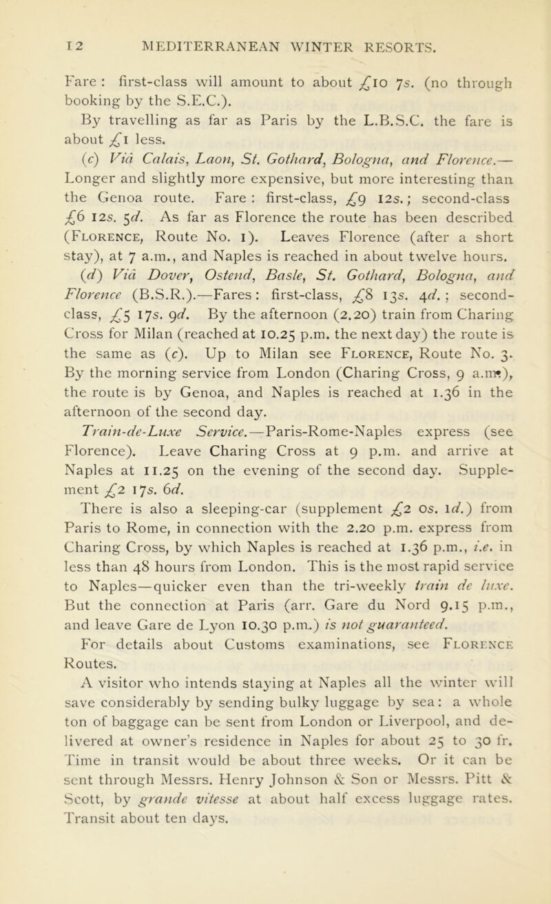 Fare : first-class will amount to about ;/^lo Js. (no through booking by the S.E.C.). By travelling as far as Paris by the L.B.S.C. the fare is about less. (c) Via Calais, Laon, St, Gothard, Bologna, and Florence.— Longer and slightly more expensive, but more interesting than the Genoa route. Fare: first-class, 12s.; second-class 12s. ^d. As far as Florence the route has been described (Florence, Route No. i). Leaves Florence (after a short stay), at 7 a.m., and Naples is reached in about twelve hours. (<^) Via Dover, Ostend, Basle, St, Gothard, Bologna, and Florence (B.S.R.).—Fares: first-class, 13s. 4<f. ; second- class, ^5 17s. 9</. By the afternoon (2.20) train from Charing Cross for Milan (reached at 10.25 the next day) the route is the same as (c). Up to Milan see Florence, Route No. 3. By the morning service from London (Charing Cross, 9 a.m*), the route is by Genoa, and Naples is reached at 1.36 in the afternoon of the second day. Train-de-Lu.xe Service. — Paris-Rome-Naples express (see Florence). Leave Charing Cross at 9 p.m. and arrive at Naples at 11.25 on the evening of the second day. Supple- ment £2 17s. (id. There is also a sleeping-car (supplement £2 os. id.) from Paris to Rome, in connection with the 2.20 p.m. express from Charing Cross, by which Naples is reached at 1.36 p.m., i.e, in less than 48 hours from London. This is the most rapid service to Naples—quicker even than the tri-weekly train de luxe. But the connection at Paris (arr. Gare du Nord 9.15 p.m., and leave Gare de Lyon 10.30 p.m.) is not guaranteed. For details about Customs examinations, see Florence Routes. A visitor who intends staying at Naples all the winter will save considerably by sending bulky luggage by sea: a whole ton of baggage can be sent from London or Liverpool, and de- livered at owner’s residence in Naples for about 25 to 30 fr. Time in transit would be about three weeks. Or it can be sent through Messrs. Henry Johnson & Son or INIessrs. Pitt 8: Scott, by grande vitesse at about half excess luggage rates. Transit about ten days.