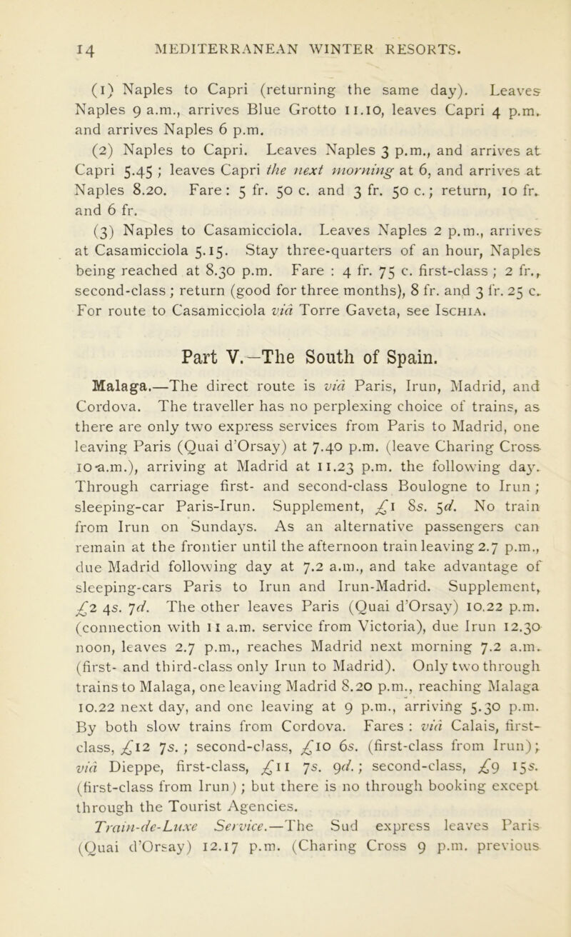 (1) Naples to Capri (returning the same day). Leaves Naples 9 a.m., arrives Blue Grotto ii.io, leaves Capri 4 p.m. and arrives Naples 6 p.m. (2) Naples to Capri. Leaves Naples 3 p.m., and arrives at Capri 5-45 > leaves Capri the next morning- at 6, and arrives at Naples 8.20. Fare: 5 fr. 50 c. and 3 fr. 50 c.; return, 10 fr. and 6 fr. (3) Naples to Casamicciola. Leaves Naples 2 p.m., arrives at Casamicciola 5-i5- Stay three-quarters of an hour, Naples being reached at 8.30 p.m. f'are : 4 fr. 75 c. first-class ; 2 fr.,. second-class ; return (good for three months), 8 fr. and 3 fr. 25 c. For route to Casamicciola via Torre Gaveta, see Ischia. Part V.—The South of Spain. Malaga.—The direct route is via Paris, Irun, Madrid, and Cordova. The traveller has no perplexing choice of trains, as there are only two express services from Paris to Madrid, one leaving Paris (Quai d’Orsay) at 7.40 P-m. (leave Charing Cross I0*a.m.), arriving at Madrid at 11.23 the following day. Through carriage first- and second-class Boulogne to Irun ; sleeping-car Paris-Irun. Supplement, 8s. No train from Irun on Sunda3'S. As an alternative passengers can remain at the frontier until the afternoon train leaving 2.7 p.m., due Madrid following day at 7.2 a.m., and take advantage of sleeping-cars Paris to Irun and Irun-Madrid. Supplement, ^2 4s. jd. The other leaves Paris (Quai d’Orsa\^) 10.22 p.m. (connection with il a.m. service from Victoria), due Irun 12.30 noon, leaves 2.7 p.m., reaches Madrid next morning 7.2 a.m. (first- and third-class only Irun to Madrid). Only two through trains to Malaga, one leaving Madrid 8.20 p.m., reaching Malaga 10.22 next day, and one leaving at 9 p.m., arriving 5.30 p.m. By both slow trains from Cordova. Fares : via Calais, first- class, 12 7s.; second-class, ^10 6s. (first-class from Irun); via Dieppe, first-class, £ii 7s. gd.; second-class, j^g 15s. (first-class from Irun); but there is no through booking except through the Tourist Agencies. Train-de-Lnxe Service.—The Sud express leaves Paris (Quai d’Orsay) 12.17 p.m. (Charing Cross 9 p.m. previous