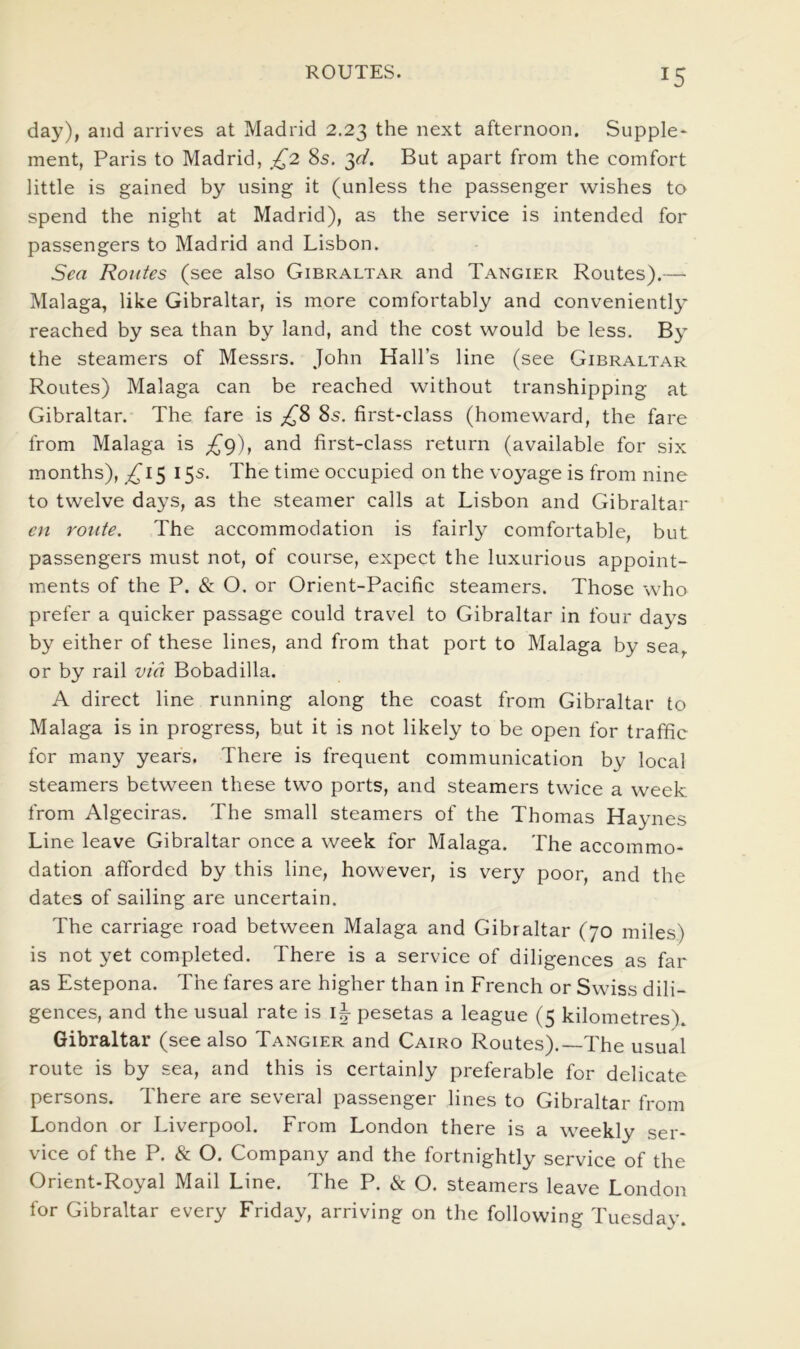 day), and arrives at Madrid 2,23 the next afternoon. Supple- ment, Paris to Madrid, £2 8s, ^d. But apart from the comfort little is gained by using it (unless the passenger wishes to spend the night at Madrid), as the service is intended for passengers to Madrid and Lisbon. Sea Routes (see also Gibraltar and Tangier Routes).— Malaga, like Gibraltar, is more comfortably and conveniently reached by sea than by land, and the cost would be less. By the steamers of Messrs. John Hall’s line (see Gibraltar Routes) Malaga can be reached without transhipping at Gibraltar. The fare is 8s. first-class (homeward, the fare from Malaga is £^), and first-class return (available for six months), 5 15s. The time occupied on the voyage is from nine to twelve days, as the steamer calls at Lisbon and Gibraltar en route. The accommodation is fairly comfortable, but passengers must not, of course, expect the luxurious appoint- ments of the P. (& O. or Orient-Pacific steamers. Those who prefer a quicker passage could travel to Gibraltar in four days by either of these lines, and from that port to Malaga by sea, or by rail via Bobadilla. A direct line running along the coast from Gibraltar to Malaga is in progress, but it is not likely to be open for traffic for many years. There is frequent communication by local steamers between these two ports, and steamers twice a week from Algeciras. The small steamers of the Thomas Haynes Line leave Gibraltar once a week for Malaga. The accommo- dation afforded by this line, however, is very poor, and the dates of sailing are uncertain. The carriage road between Malaga and Gibraltar (70 miles) is not yet completed. There is a service of diligences as far as Estepona. The fares are higher than in French or Swiss dili- gences, and the usual rate is pesetas a league (5 kilometres'). Gibraltar (see also Tangier and Cairo Routes).—The usual route is by sea, and this is certainly preferable for delicate persons. There are several passenger lines to Gibraltar from London or Liverpool. From London there is a w'eekly ser- vice of the P. & O, Company and the fortnightly service of the Orient-Royal Mail Line. The P. & O. steamers leave London for Gibraltar every Friday, arriving on the following Tuesday.