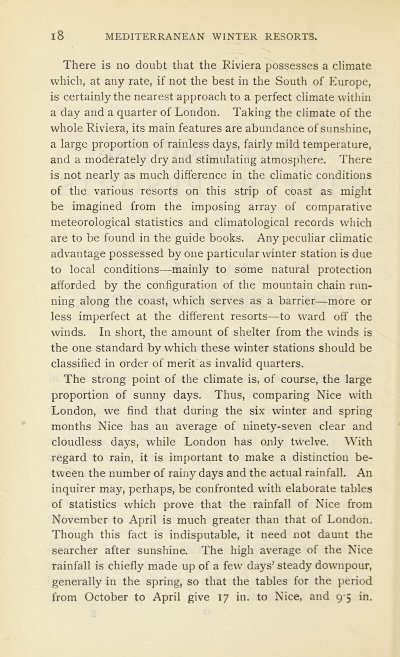 There is no doubt that the Riviera possesses a climate which, at any rate, if not the best in the South of Europe, is certainly the nearest approach to a perfect climate within a day and a quarter of London. Taking the climate of the whole Riviera, its main features are abundance of sunshine, a large proportion of rainless days, fairly mild temperature, and a moderately dry and stimulating atmosphere. There is not nearly as much difference in the climatic conditions of the various resorts on this strip of coast as might be imagined from the imposing array of comparative meteorological statistics and climatological records which are to be found in the guide books. Any peculiar climatic advantage possessed by one particular winter station is due to local conditions—mainly to some natural protection afforded by the configuration of the mountain chain run- ning along the coast, which serves as a barrier—more or less imperfect at the different resorts—to ward off the winds. In short, the amount of shelter from the winds is the one standard by which these winter stations should be classified in order of merit as invalid quarters. The strong point of the climate is, of course, the large proportion of sunny days. Thus, comparing Nice with London, we find that during the six winter and spring months Nice has an average of ninety-seven clear and cloudless days, while London has only tvvelve. With regard to rain, it is important to make a distinction be- tween the number of rainy days and the actual rainfall. An inquirer may, perhaps, be confronted with elaborate tables of statistics which prove that the rainfall of Nice from November to April is much greater than that of London. Though this fact is indisputable, it need not daunt the searcher after sunshine. The high average of the Nice rainfall is chiefly made up of a few days’ steady downpour, generally in the spring, so that the tables for the period from October to April give 17 in. to Nice, and 9-5 in.
