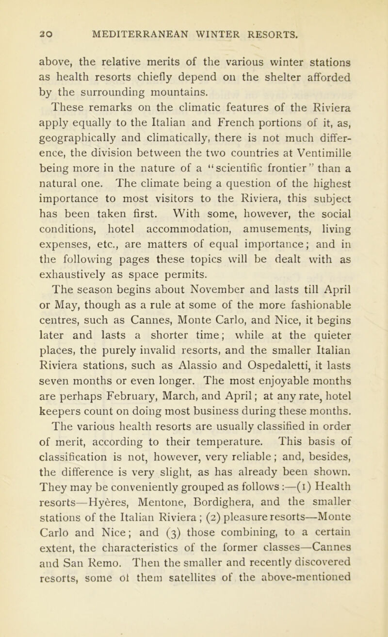 above, the relative merits of the various winter stations as health resorts chiefly depend on the shelter afforded by the surrounding mountains. These remarks on the climatic features of the Riviera apply equally to the Italian and French portions of it, as, geographically and climatically, there is not much differ- ence, the division between the two countries at Ventimille being more in the nature of a “scientific frontier” than a natural one. The climate being a question of the highest importance to most visitors to the Riviera, this subject has been taken first. With some, however, the social conditions, hotel accommodation, amusements, living expenses, etc., are matters of equal importance; and in the following pages these topics will be dealt with as exhaustively as space permits. The season begins about November and lasts till April or May, though as a rule at some of the more fashionable centres, such as Cannes, Monte Carlo, and Nice, it begins later and lasts a shorter time; while at the quieter places, the purely invalid resorts, and the smaller Italian Riviera stations, such as Alassio and Ospedaletti, it lasts seven months or even longer. The most enjoyable months are perhaps February, March, and April; at any rate, hotel keepers count on doing most business during these months. The various health resorts are usually classified in order of merit, according to their temperature. This basis of classification is not, however, very reliable; and, besides, the difference is very slight, as has already been shown. They may be conveniently grouped as follows :—(i) Health resorts—Hyeres, Mentone, Bordighera, and the smaller stations of the Italian Riviera; (2) pleasure resorts—Monte Carlo and Nice; and (3) those combining, to a certain extent, the characteristics of the former classes—Cannes and San Remo. Then the smaller and recently discovered resorts, some of them satellites of the above-mentioned