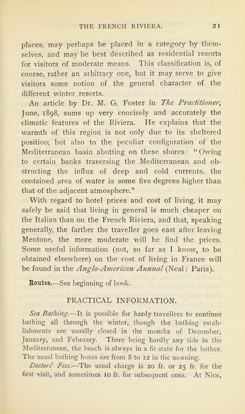 places, may perhaps be placed in a category by them- selves, and may be best described as residential resorts for visitors of moderate means. This classification is, of course, rather an arbitrary one, but it may serve to give visitors some notion of the general character of the different winter resorts. An article by Dr. M. G. Foster in The Practitioner^ June, 1898, sums up very concisely and accurately the climatic features of the Riviera. He explains that the warmth of this region is not only due to its sheltered position; but also to the peculiar configuration of the Mediterranean basin abutting on these shores; “Owing to certain banks traversing the Mediterranean and ob- structing the influx of deep and cold currents, the contained area of water is some five degrees higher than that of the adjacent atmosphere.” With regard to hotel prices and cost of living, it may safely be said that living in general is much cheaper on the Italian than on the French Riviera, and that, speaking generally, the farther the traveller goes east after leaving Mentone, the more moderate will he find the prices. Some useful information (not, so far as I know, to be obtained elsewhere) on the cost of living in France will be found in the A7iglo-American Annual (Neal; Paris). Koutes.—See beginning of book. PRACTICAL INFORMATION. Sea Bathing.—It is possible for hardy travellers to continue bathing all through the winter, though the bathing estab- lishments are usually closed in the months of December, January, and February. There being hardly any tide in the Mediterranean, the beach is always in a fit state for the bather. The usual bathing hours are from 8 to 12 in the morning. Doctoi's‘ Fees.—The usual charge is 20 fr. or 25 fr. for the first visit, and sometimes 10 fr. for subsequent ones. At Nice,