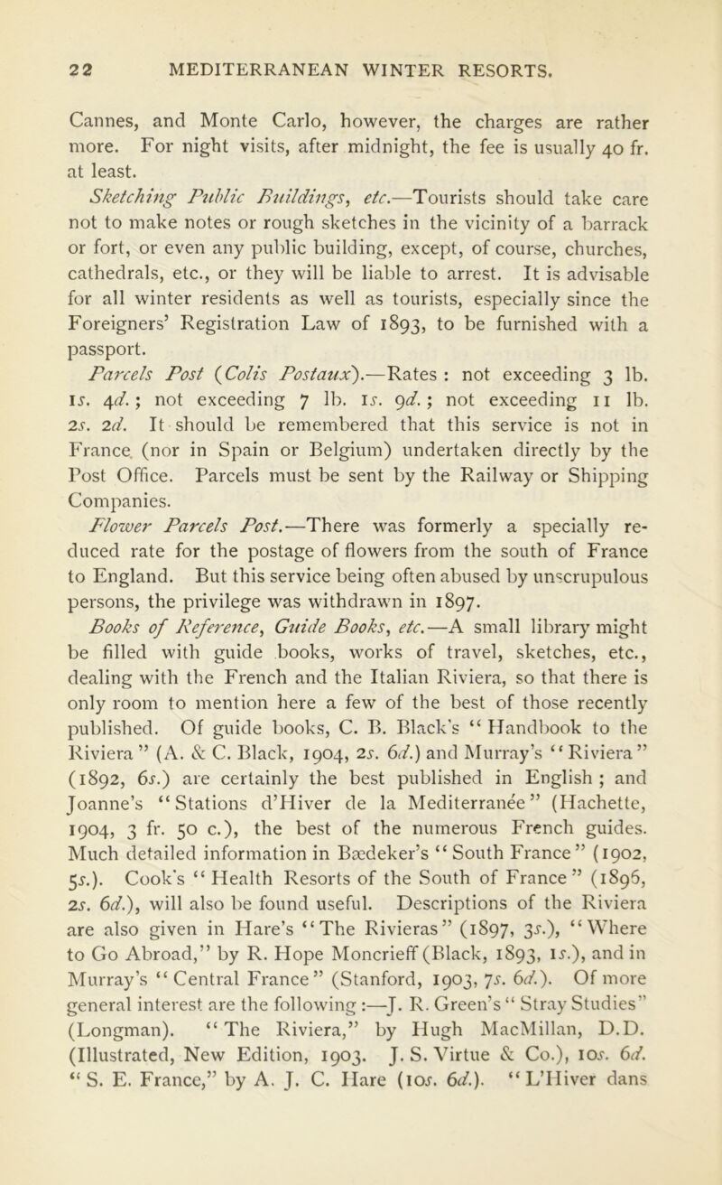 Cannes, and Monte Carlo, however, the charges are rather more. For night visits, after midnight, the fee is usually 40 fr. at least. Sketching Public Buildings^ etc.—Tourists should take care not to make notes or rough sketches in the vicinity of a barrack or fort, or even any public building, except, of course, churches, cathedrals, etc., or they will be liable to arrest. It is advisable for all winter residents as well as tourists, especially since the Foreigners’ Registration Law of 1893, to be furnished with a passport. Faj'cels Post {Colis Postaux).—Rates : not exceeding 3 lb. i^. 4^/.; not exceeding 7 9^-5 riot exceeding ii lb. 2s. 2d. It should be remembered that this service is not in France, (nor in Spain or Belgium) undertaken directly by the Post Office. Parcels must be sent by the Railway or Shipping Companies. Flower Parcels Post.—There was formerly a specially re- duced rate for the postage of flowers from the south of France to England. But this service being often abused by unscrupulous persons, the privilege was withdrawn in 1897. Books of Reference., Guide Books, etc.—A small library might be filled with guide books, works of travel, sketches, etc., dealing with the French and the Italian Riviera, so that there is only room to mention here a few of the best of those recently published. Of guide books, C. B. Black’s “ Handbook to the Riviera ” (A. & C. Black, 1904, 2s. 6d.) and Murray’s “ Riviera” (1892, 6s.) are certainly the best published in English ; and Joanne’s “Stations d’Hiver de la Mediterranee ” (Hachette, 1904, 3 fr. 50 c.), the best of the numerous French guides. Much detailed information in Baedeker’s “ South France” {1902, 5^.). Cook’s “Health Resorts of the South of France” (1896, 2s. 6d.), will also be found useful. Descriptions of the Riviera are also given in Hare’s “The Rivieras” (1897, 35'.), “Where to Go Abroad,” by R. Hope Moncriefif (Black, 1893, i^.), and in Murray’s “Central France” (Stanford, 1903, js. 6d.). Of more general interest are the following :—^J. R. Green’s “ Stray Studies” (Longman). “ The Riviera,” by Hugh MacMillan, D.D. (Illustrated, New Edition, 1903. J. S. Virtue & Co.), lOJ. 6d. “ S. E. France,” by A. J. C. Hare (loj. 6d.). “ L’lliver dans