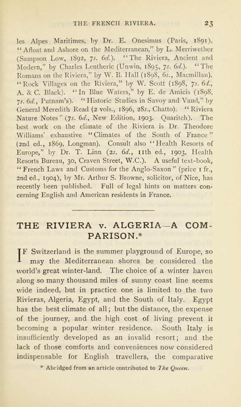 les Alpes Maritimes, by Dr. E. Onesimus (Paris, 1891). “ Afloat and Ashore on the Mediterranean,” by L. Merriwelher (Sampson Low, 1892, 6d.). “The Riviera, Ancient and Modern,” by Charles Lentheric (Unwin, 1895, “The Romaiis on the Riviera,” by W. B. Hall (1898, 6s., Macmillan). “Rock Villages on the Riviera,” by W. Scott (1898, ^s. 6i., A. & C. Black). “In Blue Waters,” by E. de Amicis (1898, *js. 6d., Putnam’s). “ Historic Studies in Savoy and Vaud,” by (ieneral Meredith Read (2 vols., 1896, 28j-., Chatto). “Riviera Nature Notes ” (75“. 6d., New Edition, 1903. Quaritch). The best work on the climate of the Riviera is Dr. Theodore Williams’ exhaustive “Climates of the South of France” (2nd ed., 1869, Longman). Consult also “Health Resorts of Europe,” by Dr. T. Linn {2s. 6d., nth ed., 1903, Health Resorts Bureau, 30, Craven Street, W.C.). A useful text-book, “ French Laws and Customs for the Anglo-Saxon ” (price i fr., 2nded., 1904), by Mr. Arthur S. Browne, solicitor, of Nice, has recently been published. Full of legal hints on matters con- cerning English and American residents in France. THE RIVIERA v. ALGERIA—A COM- PARISON.* IF Switzerland is the summer playground of Europe, so may the Mediterranean shores be considered the world’s great winter-land. The choice of a winter haven along so many thousand miles of sunny coast line seems wide indeed, but in practice one is limited to the two Rivieras, Algeria, Egypt, and the South of Italy. Egypt has the best climate of all; but the distance, the expense of the journey, and the high cost of living prevent it becoming a popular winter residence. South Italy is insufficiently developed as an invalid resort; and the lack of those comforts and conveniences now considered indispensable for English travellers, the comparative Abridged from an article contributed to The Queen.