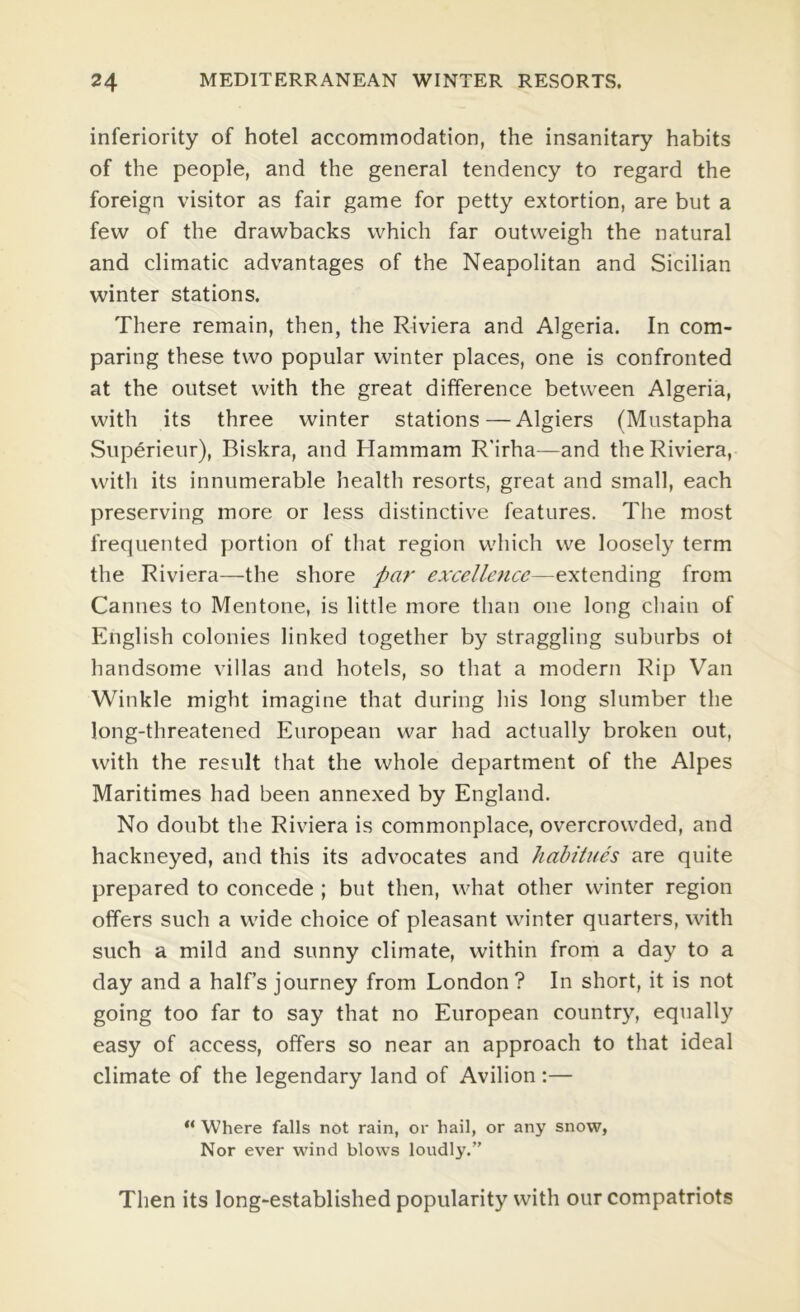 inferiority of hotel accommodation, the insanitary habits of the people, and the general tendency to regard the foreign visitor as fair game for petty extortion, are but a few of the drawbacks which far outweigh the natural and climatic advantages of the Neapolitan and Sicilian winter stations. There remain, then, the Riviera and Algeria. In com- paring these two popular winter places, one is confronted at the outset with the great difference between Algeria, with its three winter stations—Algiers (Mustapha Superieur), Biskra, and Hammam R'irha—and the Riviera, with its innumerable health resorts, great and small, each preserving more or less distinctive features. The most frequented portion of that region which we loosely term the Riviera—the shore pai' exxellejice—extending from Cannes to Mentone, is little more than one long chain of English colonies linked together by straggling suburbs ot handsome villas and hotels, so that a modern Rip Van Winkle might imagine that during his long slumber the long-threatened European war had actually broken out, with the result that the whole department of the Alpes Maritimes had been annexed by England. No doubt the Riviera is commonplace, overcrowded, and hackneyed, and this its advocates and habitues are quite prepared to concede ; but then, what other winter region offers such a wide choice of pleasant winter quarters, with such a mild and sunny climate, within from a day to a day and a half’s journey from London ? In short, it is not going too far to say that no European country, equally easy of access, offers so near an approach to that ideal climate of the legendary land of Avilion :— “ Where falls not rain, or hail, or any snow, Nor ever wind blows loudly.” Then its long-established popularity with our compatriots