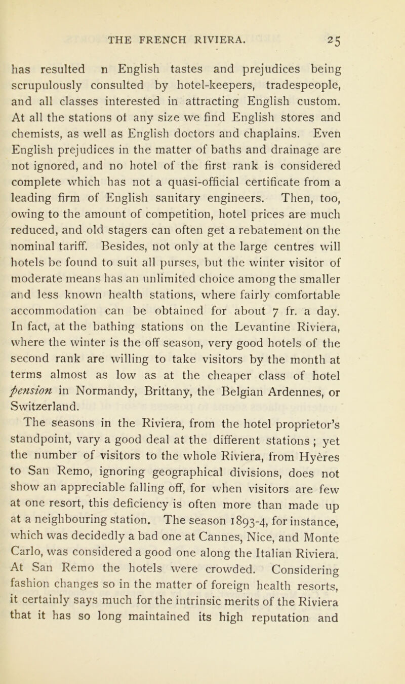 has resulted n English tastes and prejudices being scrupulously consulted by hotel-keepers, tradespeople, and all classes interested in attracting English custom. At all the stations ot any size we find English stores and chemists, as well as English doctors and chaplains. Even English prejudices in the matter of baths and drainage are not ignored, and no hotel of the first rank is considered complete which has not a quasi-official certificate from a leading firm of English sanitary engineers. Then, too, owing to the amount of competition, hotel prices are much reduced, and old stagers can often get a rebatement on the nominal tariff. Besides, not only at the large centres will hotels be found to suit all purses, but the winter visitor of moderate means has an unlimited choice among the smaller and less known health stations, where fairly comfortable accommodation can be obtained for about 7 fr. a day. In fact, at the bathing stations on the Levantine Riviera, where the winter is the off season, very good hotels of the second rank are willing to take visitors by the month at terms almost as low as at the cheaper class of hotel pension in Normandy, Brittany, the Belgian Ardennes, or Switzerland. The seasons in the Riviera, from the hotel proprietor’s standpoint, vary a good deal at the different stations ; yet the number of visitors to the whole Riviera, from Hyeres to San Remo, ignoring geographical divisions, does not show an appreciable falling off, for when visitors are few at one resort, this deficiency is often more than made up at a neighbouring station. The season 1893-4, for instance, which was decidedly a bad one at Cannes, Nice, and Monte Carlo, was considered a good one along the Italian Riviera. At San Remo the hotels were crowded. Considering fashion changes so in the matter of foreign health resorts, it certainly says much for the intrinsic merits of the Riviera that it has so long maintained its high reputation and