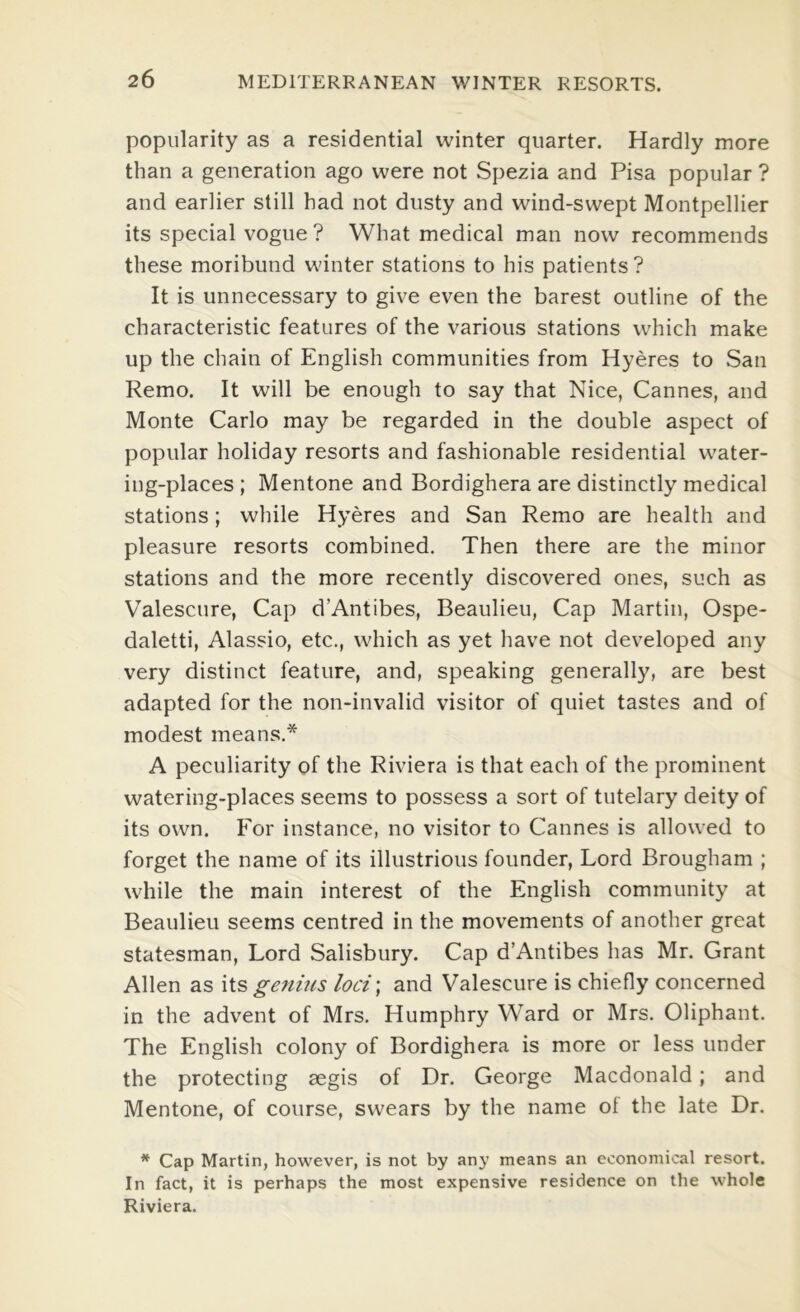 popularity as a residential winter quarter. Hardly more than a generation ago were not Spezia and Pisa popular ? and earlier still had not dusty and wind-swept Montpellier its special vogue ? What medical man now recommends these moribund winter stations to his patients ? It is unnecessary to give even the barest outline of the characteristic features of the various stations which make up the chain of English communities from Hyeres to San Remo. It will be enough to say that Nice, Cannes, and Monte Carlo may be regarded in the double aspect of popular holiday resorts and fashionable residential water- ing-places ; Mentone and Bordighera are distinctly medical stations; while Hyeres and San Remo are health and pleasure resorts combined. Then there are the minor stations and the more recently discovered ones, such as Valescure, Cap d’Antibes, Beaulieu, Cap Martin, Ospe- daletti, Alassio, etc., which as yet have not developed any very distinct feature, and, speaking generally, are best adapted for the non-invalid visitor of quiet tastes and of modest means.* A peculiarity of the Riviera is that each of the prominent watering-places seems to possess a sort of tutelary deity of its own. For instance, no visitor to Cannes is allowed to forget the name of its illustrious founder, Lord Brougham ; while the main interest of the English community at Beaulieu seems centred in the movements of another great statesman. Lord Salisbury. Cap d’Antibes has Mr. Grant Allen as its genius loci; and Valescure is chiefly concerned in the advent of Mrs. Humphry Ward or Mrs. Oliphant. The English colony of Bordighera is more or less under the protecting aegis of Dr. George Macdonald; and Mentone, of course, swears by the name of the late Dr. * Cap Martin, however, is not by any means an economical resort. In fact, it is perhaps the most expensive residence on the whole Riviera.