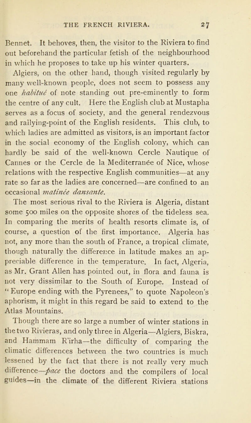 Bennet. It behoves, then, the visitor to the Riviera to find out beforehand the particular fetish of the neighbourhood in which he proposes to take up his winter quarters. Algiers, on the other hand, though visited regularly by many well-known people, does not seem to possess any one hahitue of note standing out pre-eminently to form the centre of any cult. Here the English club at Mustapha serv^es as a focus of society, and the general rendezvous and railying-point of the English residents. This club, to which ladies are admitted as visitors, is an important factor in the social economy of the English colony, which can hardly be said of the well-known Cercle Nautique of Cannes or the Cercle de la Mediterranee of Nice, whose relations with the respective English communities—at any rate so far as the ladies are concerned—are confined to an occasional matinee dansante. The most serious rival to the Riviera is Algeria, distant some 500 miles on the opposite shores of the tideless sea. In comparing the merits of health resorts climate is, of course, a question of the first importance. Algeria has not, any more than the south of France, a tropical climate, though naturally the difference in latitude makes an ap- preciable difference in the temperature. In fact, Algeria, as Mr. Grant Allen has pointed out, in flora and fauna is not very dissimilar to the South of Europe. Instead of “ Europe ending with the Pyrenees,” to quote Napoleon’s aphorism, it might in this regard be said to extend to the Atlas Mountains. Though there are so large a number of winter stations in the two Rivieras, and only three in Algeria—Algiers, Biskra, and Hammam R’irha—the difficulty of comparing the climatic differences between the two countries is much lessened by the fact that there is not really very much difference—pace the doctors and the compilers of local guides—in the climate of the different Riviera stations