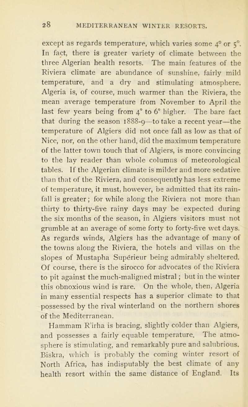 except as regards temperature, which varies some 4° or 5°. In fact, there is greater variety of climate between the three Algerian health resorts. The main features of the Riviera climate are abundance of sunshine, fairly mild temperature, and a dry and stimulating atmosphere. Algeria is, of course, much warmer than the Riviera, the mean average temperature from November to April the last few years being from 4° to 6° higher. The bare fact that during the season 1888-9—to take a recent year—the temperature of Algiers did not once fall as low as that of Nice, nor, on the other hand, did the maximum temperature of the latter town touch that of Algiers, is more convincing to the lay reader than whole columns of meteorological tables. If the Algerian climate is milder and more sedative than that of the Riviera, and consequently has less extreme of temperature, it must, however, be admitted that its rain- fall is greater; for while along the Riviera not more than thirty to thirty-five rainy days may be expected during the six months of the season, in Algiers visitors must not grumble at an average of some forty to forty-five wet days. As regards winds, Algiers has the advantage of many of the towns along the Riviera, the hotels and villas on the slopes of Mustapha Superieur being admirably sheltered. Of course, there is the sirocco for advocates of the Riviera to pit against the much-maligned mistral; but in the winter this obnoxious wind is rare. On the whole, then, Algeria in many essential respects has a superior climate to that possessed by the rival winterland on the northern shores of the Mediterranean. Hammam R’irha is bracing, slightly colder than Algiers, and possesses a fairly equable temperature. The atmo- sphere is stimulating, and remarkably pure and salubrious. Biskra, which is probably the coming winter resort of North Africa, has indisputably the best climate of any health resort within the same distance of England. Its