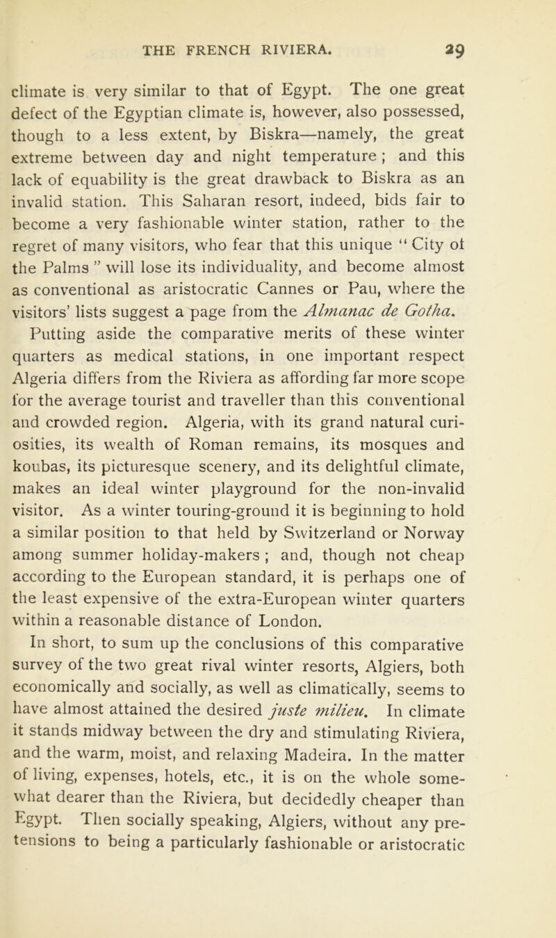 climate is very similar to that of Egypt. The one great defect of the Egyptian climate is, however, also possessed, though to a less extent, by Biskra—namely, the great extreme between day and night temperature ; and this lack of equability is the great drawback to Biskra as an invalid station. This Saharan resort, indeed, bids fair to become a very fashionable winter station, rather to the regret of many visitors, who fear that this unique “ City ot the Palms ” will lose its individuality, and become almost as conventional as aristocratic Cannes or Pau, where the visitors’ lists suggest a page from the Almanac de Gotha. Putting aside the comparative merits of these winter quarters as medical stations, in one important respect Algeria differs from the Riviera as affording far more scope for the average tourist and traveller than this conventional and crowded region. Algeria, with its grand natural curi- osities, its wealth of Roman remains, its mosques and koubas, its picturesque scenery, and its delightful climate, makes an ideal winter playground for the non-invalid visitor. As a winter touring-ground it is beginning to hold a similar position to that held by Switzerland or Norway among summer holiday-makers ; and, though not cheap according to the European standard, it is perhaps one of the least expensive of the extra-European winter quarters within a reasonable distance of London. In short, to sum up the conclusions of this comparative survey of the two great rival winter resorts, Algiers, both economically and socially, as well as climatically, seems to have almost attained the desired juste milietc. In climate it stands midway between the dry and stimulating Riviera, and the warm, moist, and relaxing Madeira. In the matter of living, expenses, hotels, etc., it is on the whole some- what dearer than the Riviera, but decidedly cheaper than Egypt. Then socially speaking, Algiers, without any pre- tensions to being a particularly fashionable or aristocratic