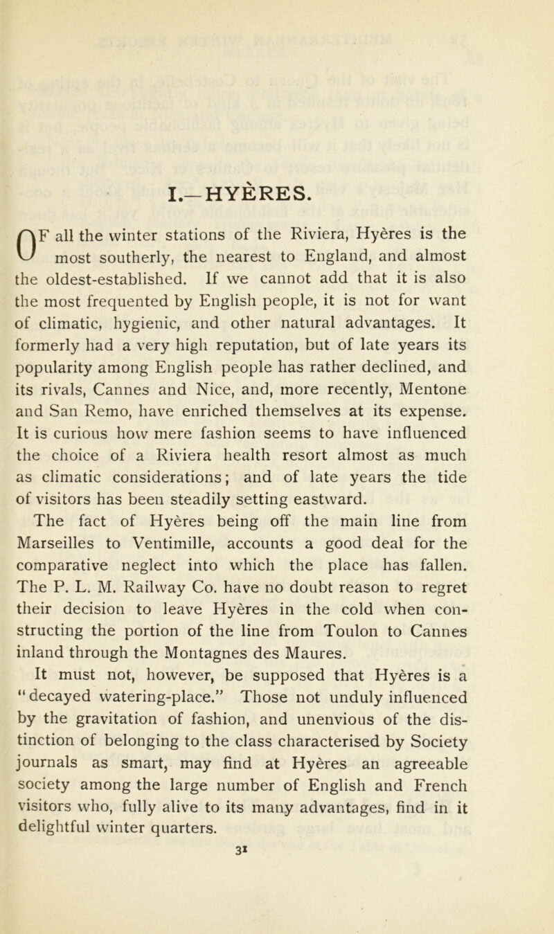 I.—HYERES. OF all the winter stations of the Riviera, Hyeres is the most southerly, the nearest to England, and almost the oldest-established. If we cannot add that it is also the most frequented by English people, it is not for want of climatic, hygienic, and other natural advantages. It formerly had a very high reputation, but of late years its popularity among English people has rather declined, and its rivals, Cannes and Nice, and, more recently, Mentone and San Remo, have enriched themselves at its expense. It is curious how mere fashion seems to have influenced the choice of a Riviera health resort almost as much as climatic considerations; and of late years the tide of visitors has been steadily setting eastward. The fact of Hyeres being off the main line from Marseilles to Ventimille, accounts a good deal for the comparative neglect into which the place has fallen. The P. L. M. Railway Co. have no doubt reason to regret their decision to leave Hyeres in the cold when con- structing the portion of the line from Toulon to Cannes inland through the Montagues des Maures. It must not, however, be supposed that Hyeres is a “ decayed watering-place.” Those not unduly influenced by the gravitation of fashion, and unenvious of the dis- tinction of belonging to the class characterised by Society journals as smart, may find at Hyeres an agreeable society among the large number of English and French visitors who, fully alive to its many advantages, find in it delightful winter quarters. 3*