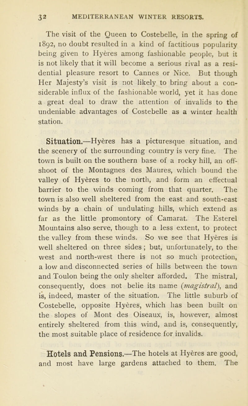 The visit of the Queen to Costebelle, in the spring of 1892, no doubt resulted in a kind of factitious popularity being given to Hyeres among fashionable people, but it is not likely that it will become a serious rival as a resi- dential pleasure resort to Cannes or Nice. But though Her Majesty’s visit is not likely to bring about a con- siderable influx of the fashionable world, yet it has done a great deal to draw the attention of invalids to the undeniable advantages of Costebelle as a winter health station. Situation.—Hyeres has a picturesque situation, and the scenery of the surrounding country is very fine. The town is built on the southern base of a rocky hill, an off- shoot of the Montagues des Maures, which bound the valley of Hyeres to the north, and form an effectual barrier to the winds coming from that quarter. The town is also well sheltered from the east and south-east winds by a chain of undulating hills, which extend as far as the little promontory of Camarat. The Esterel Mountains also serve, though to a less extent, to protect the valley from these winds. So we see that Hyeres is well sheltered on three sides ; but, unfortunately, to the west and north-west there is not so much protection, a low and disconnected series of hills between the town and Toulon being the only shelter afforded. The mistral, consequently, does not belie its name (?nagist?-al), and is, indeed, master of the situation. The little suburb of Costebelle, opposite Hyeres, which has been built on the slopes of Mont des Oiseaux, is, however, almost entirely sheltered from this wind, and is, consequently, the most suitable place of residence for invalids. Hotels and Pensions.—The hotels at Hyeres are good, and most have large gardens attached to them. The